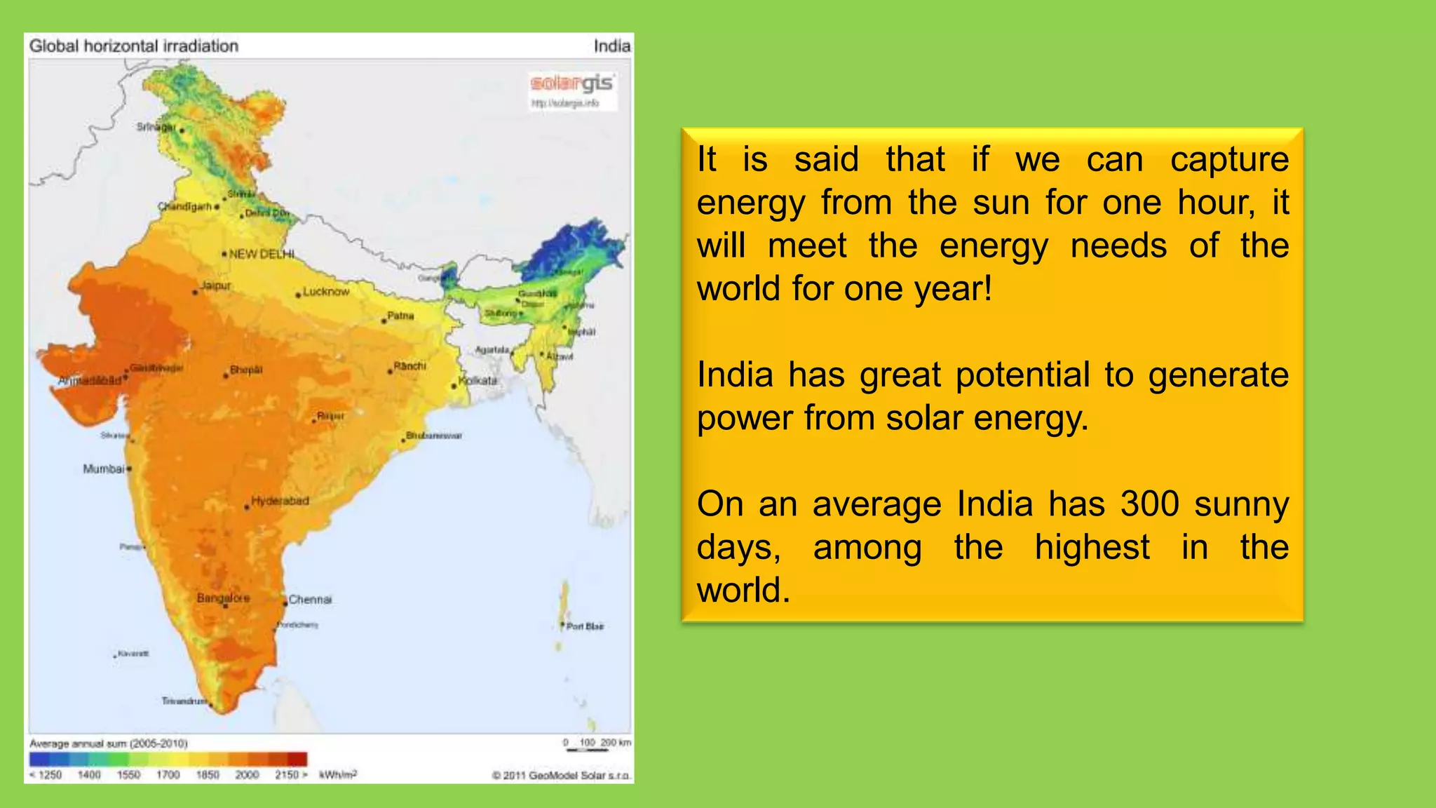 It is said that if we can capture
energy from the sun for one hour, it
will meet the energy needs of the
world for one year!

India has great potential to generate
power from solar energy.

On an average India has 300 sunny
days, among the highest in the
world.
 