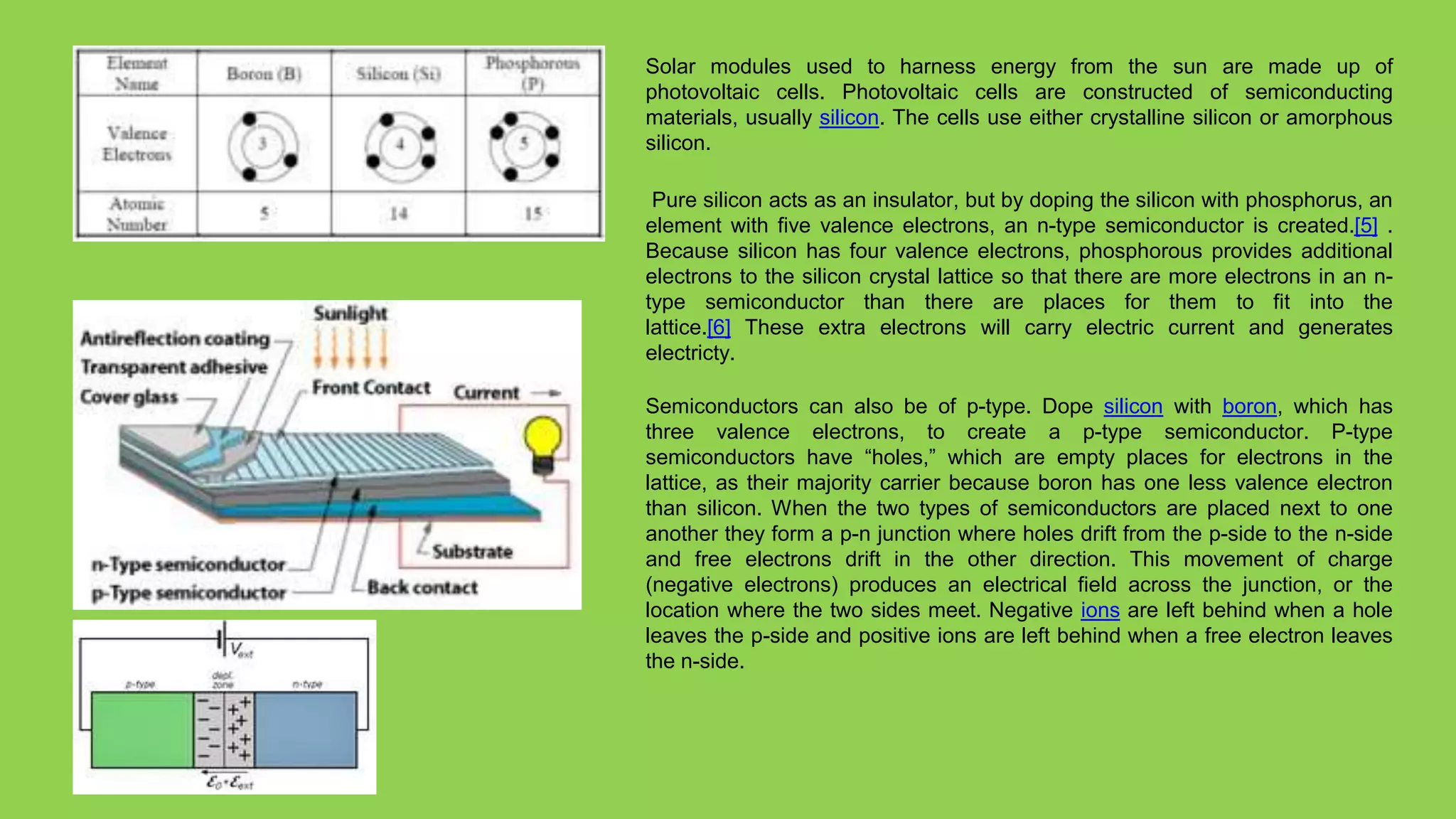 Solar modules used to harness energy from the sun are made up of
photovoltaic cells. Photovoltaic cells are constructed of semiconducting
materials, usually silicon. The cells use either crystalline silicon or amorphous
silicon.

 Pure silicon acts as an insulator, but by doping the silicon with phosphorus, an
element with five valence electrons, an n-type semiconductor is created.[5] .
Because silicon has four valence electrons, phosphorous provides additional
electrons to the silicon crystal lattice so that there are more electrons in an n-
type semiconductor than there are places for them to fit into the
lattice.[6] These extra electrons will carry electric current and generates
electricty.

Semiconductors can also be of p-type. Dope silicon with boron, which has
three valence electrons, to create a p-type semiconductor. P-type
semiconductors have “holes,” which are empty places for electrons in the
lattice, as their majority carrier because boron has one less valence electron
than silicon. When the two types of semiconductors are placed next to one
another they form a p-n junction where holes drift from the p-side to the n-side
and free electrons drift in the other direction. This movement of charge
(negative electrons) produces an electrical field across the junction, or the
location where the two sides meet. Negative ions are left behind when a hole
leaves the p-side and positive ions are left behind when a free electron leaves
the n-side.
 