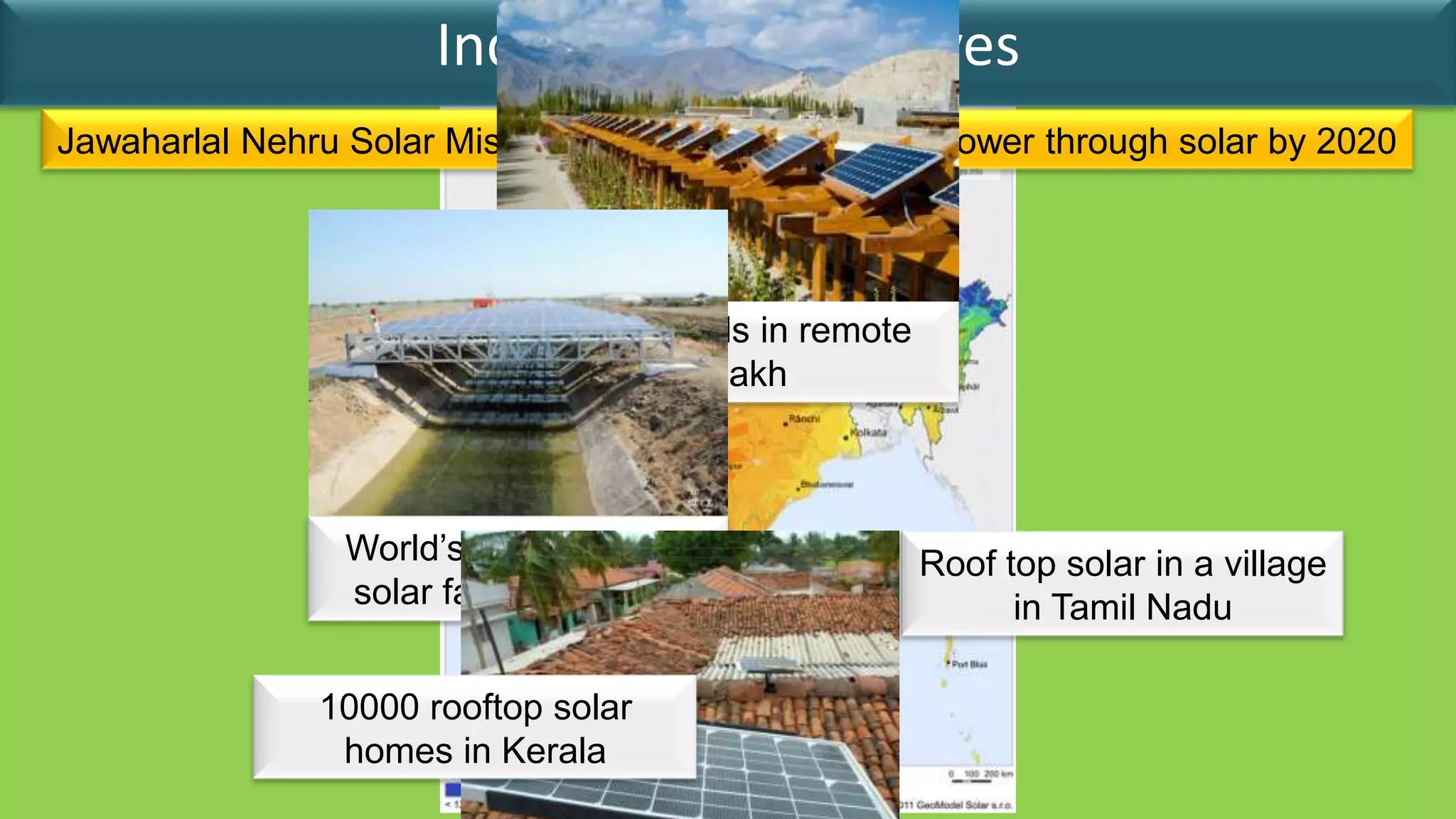 India’s Solar Initiatives
Jawaharlal Nehru Solar Mission to generate 20 GW of power through solar by 2020




                             Solar Panels in remote
                                    Ladakh



                World’s first canal top               Roof top solar in a village
                solar farm in Gujarat                       in Tamil Nadu

               10000 rooftop solar
                homes in Kerala
 