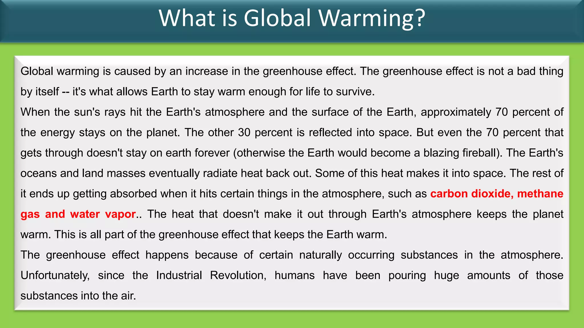 What is Global Warming?
Global warming is caused by an increase in the greenhouse effect. The greenhouse effect is not a bad thing
by itself -- it's what allows Earth to stay warm enough for life to survive.
When the sun's rays hit the Earth's atmosphere and the surface of the Earth, approximately 70 percent of
the energy stays on the planet. The other 30 percent is reflected into space. But even the 70 percent that
gets through doesn't stay on earth forever (otherwise the Earth would become a blazing fireball). The Earth's
oceans and land masses eventually radiate heat back out. Some of this heat makes it into space. The rest of
it ends up getting absorbed when it hits certain things in the atmosphere, such as carbon dioxide, methane
gas and water vapor.. The heat that doesn't make it out through Earth's atmosphere keeps the planet
warm. This is all part of the greenhouse effect that keeps the Earth warm.
The greenhouse effect happens because of certain naturally occurring substances in the atmosphere.
Unfortunately, since the Industrial Revolution, humans have been pouring huge amounts of those
substances into the air.
 