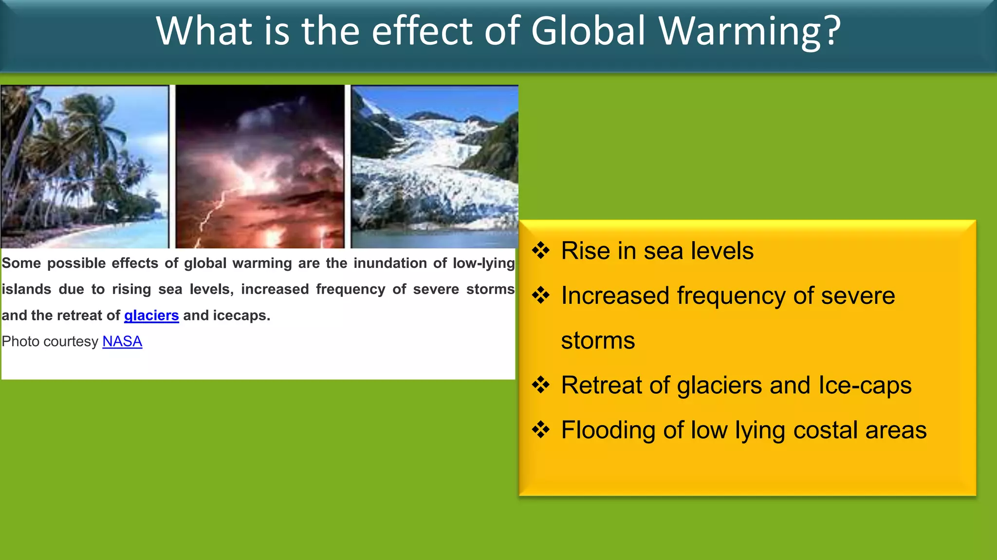 What is the effect of Global Warming?




Some possible effects of global warming are the inundation of low-lying
                                                                           Rise in sea levels
islands due to rising sea levels, increased frequency of severe storms
                                                                           Increased frequency of severe
and the retreat of glaciers and icecaps.
Photo courtesy NASA                                                         storms
                                                                           Retreat of glaciers and Ice-caps
                                                                           Flooding of low lying costal areas
 