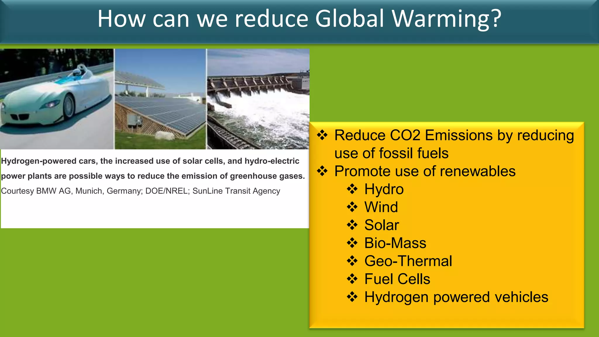 How can we reduce Global Warming?



                                                                               Reduce CO2 Emissions by reducing
Hydrogen-powered cars, the increased use of solar cells, and hydro-electric
                                                                                use of fossil fuels
power plants are possible ways to reduce the emission of greenhouse gases.     Promote use of renewables
Courtesy BMW AG, Munich, Germany; DOE/NREL; SunLine Transit Agency                Hydro
                                                                                  Wind
                                                                                  Solar
                                                                                  Bio-Mass
                                                                                  Geo-Thermal
                                                                                  Fuel Cells
                                                                                  Hydrogen powered vehicles
 