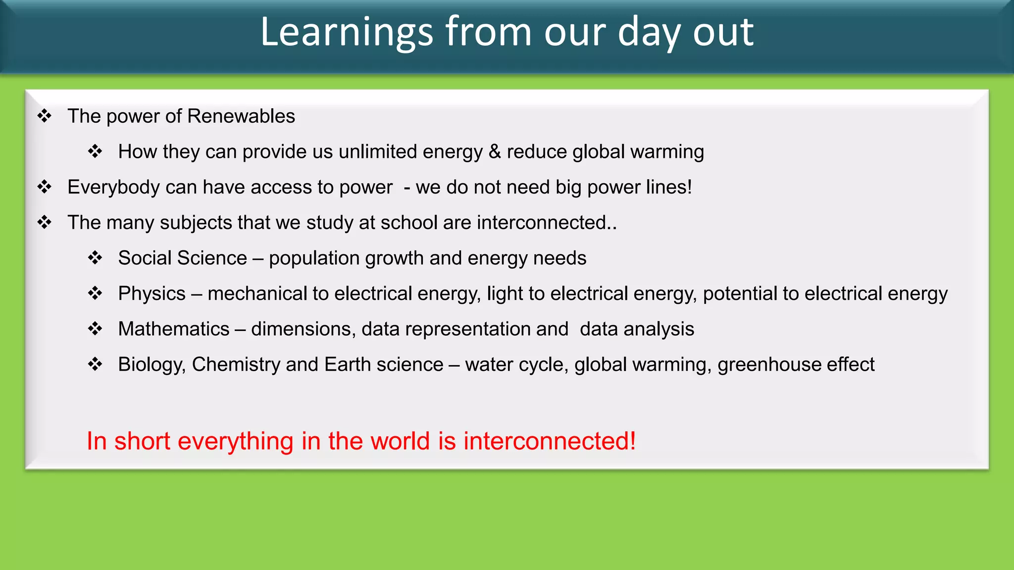 Learnings from our day out
 The power of Renewables
      How they can provide us unlimited energy & reduce global warming
 Everybody can have access to power - we do not need big power lines!
 The many subjects that we study at school are interconnected..
      Social Science – population growth and energy needs
      Physics – mechanical to electrical energy, light to electrical energy, potential to electrical energy
      Mathematics – dimensions, data representation and data analysis
      Biology, Chemistry and Earth science – water cycle, global warming, greenhouse effect


     In short everything in the world is interconnected!
 
