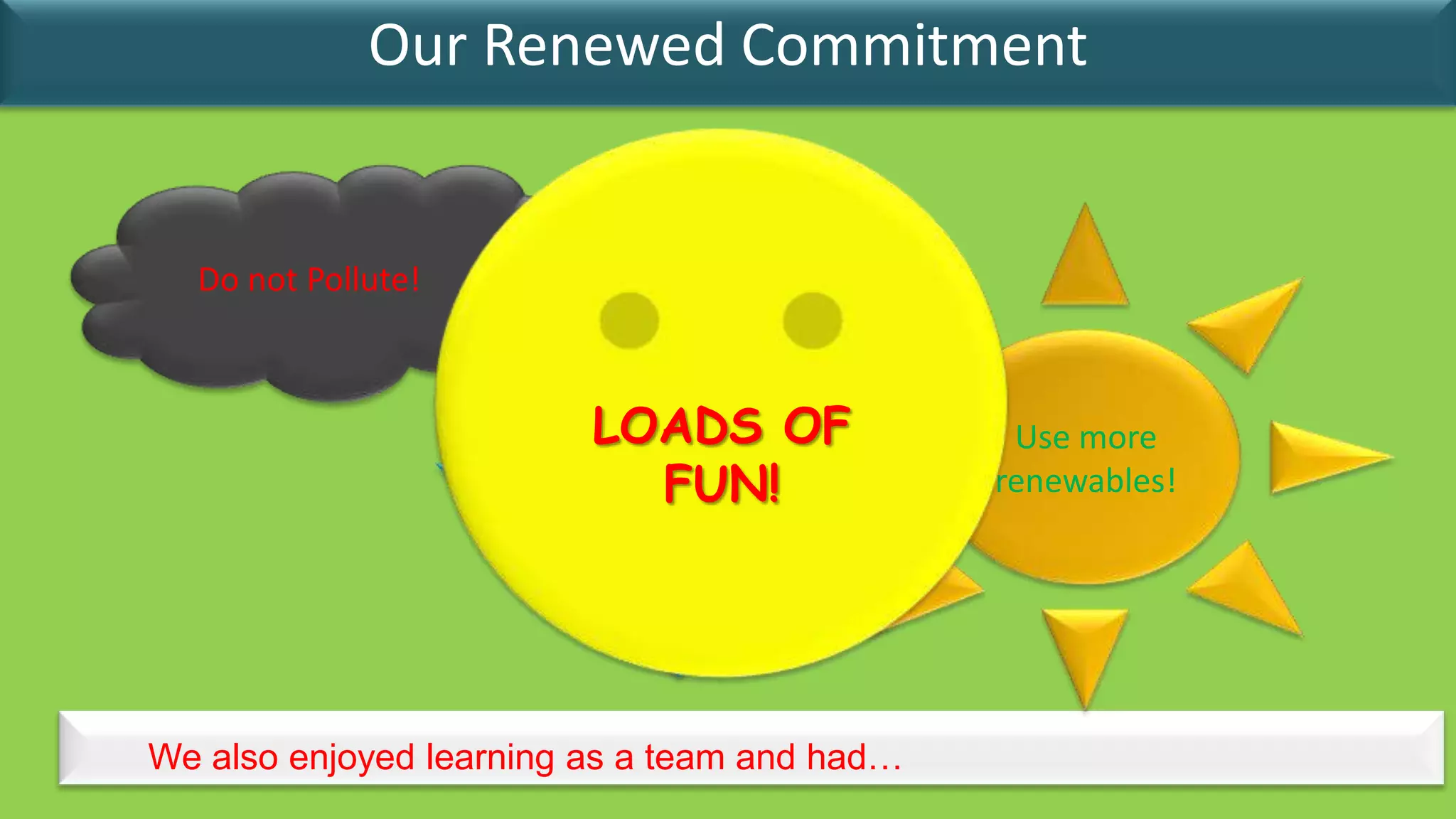 Our Renewed Commitment


  Do not Pollute!



                         LOADS OF              Use more
                          Reduce
                            FUN!
                          Energy
                                              renewables!
                        consumption!




We also enjoyed learning as a team and had…
 