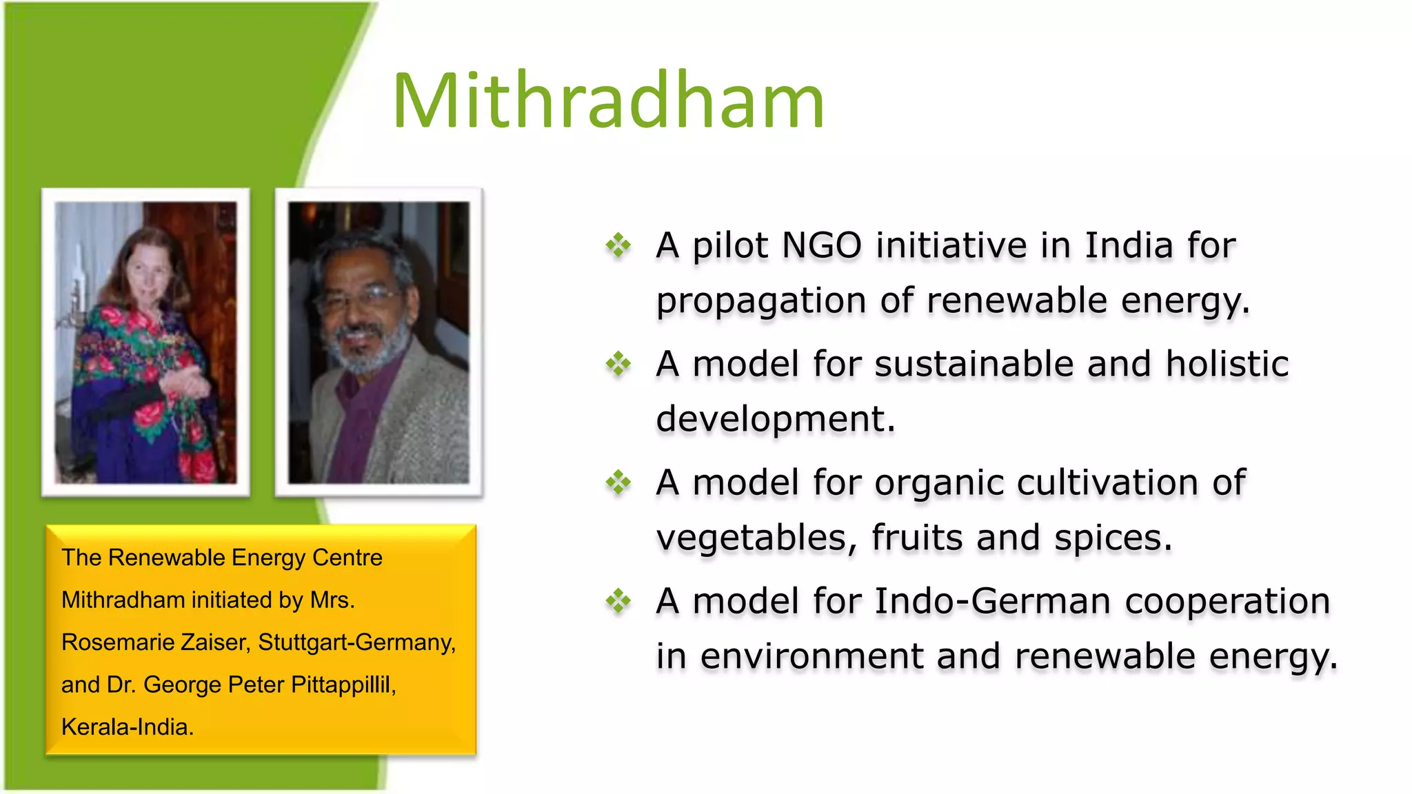 Mithradham
                                        A pilot NGO initiative in India for
                                          propagation of renewable energy.
                                        A model for sustainable and holistic
                                          development.
                                        A model for organic cultivation of

The Renewable Energy Centre
                                          vegetables, fruits and spices.
Mithradham initiated by Mrs.            A model for Indo-German cooperation
                                          in environment and renewable energy.
Rosemarie Zaiser, Stuttgart-Germany,
and Dr. George Peter Pittappillil,
Kerala-India.
 