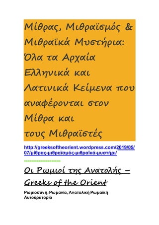 Μίθρας, Μιθραϊσμός &
Μιθραϊκά Μυστήρια:
Όλα τα Αρχαία
Ελληνικά και
Λατινικά Κείμενα που
αναφέρονται στον
Μίθρα και
τους Μιθραϊστές
http://greeksoftheorient.wordpress.com/2019/05/
07/μίθρας-μιθραϊσμός-μιθραϊκά-μυστήρι/
====================
Οι Ρωμιοί της Ανατολής –
Greeks of the Orient
Ρωμιοσύνη, Ρωμανία, Ανατολική Ρωμαϊκή
Αυτοκρατορία
 