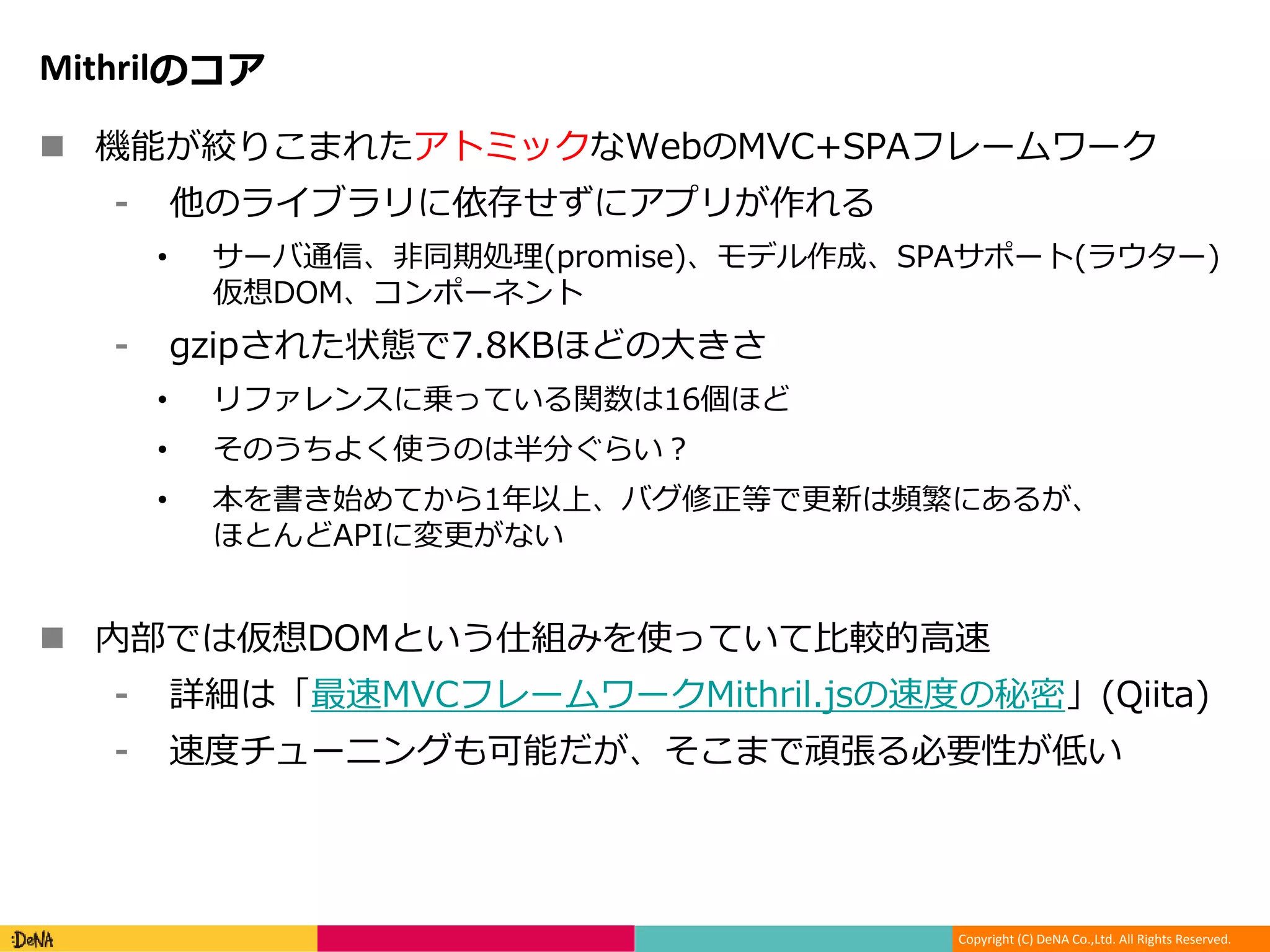Copyright (C) DeNA Co.,Ltd. All Rights Reserved.
Mithrilのコア
 機能が絞りこまれたアトミックなWebのMVC+SPAフレームワーク
⁃ 他のライブラリに依存せずにアプリが作れる
• サーバ通信、非同期処理(promise)、モデル作成、SPAサポート(ラウター)
仮想DOM、コンポーネント
⁃ gzipされた状態で7.8KBほどの大きさ
• リファレンスに乗っている関数は16個ほど
• そのうちよく使うのは半分ぐらい？
• 本を書き始めてから1年以上、バグ修正等で更新は頻繁にあるが、
ほとんどAPIに変更がない
 内部では仮想DOMという仕組みを使っていて比較的高速
⁃ 詳細は「最速MVCフレームワークMithril.jsの速度の秘密」(Qiita)
⁃ 速度チューニングも可能だが、そこまで頑張る必要性が低い
 