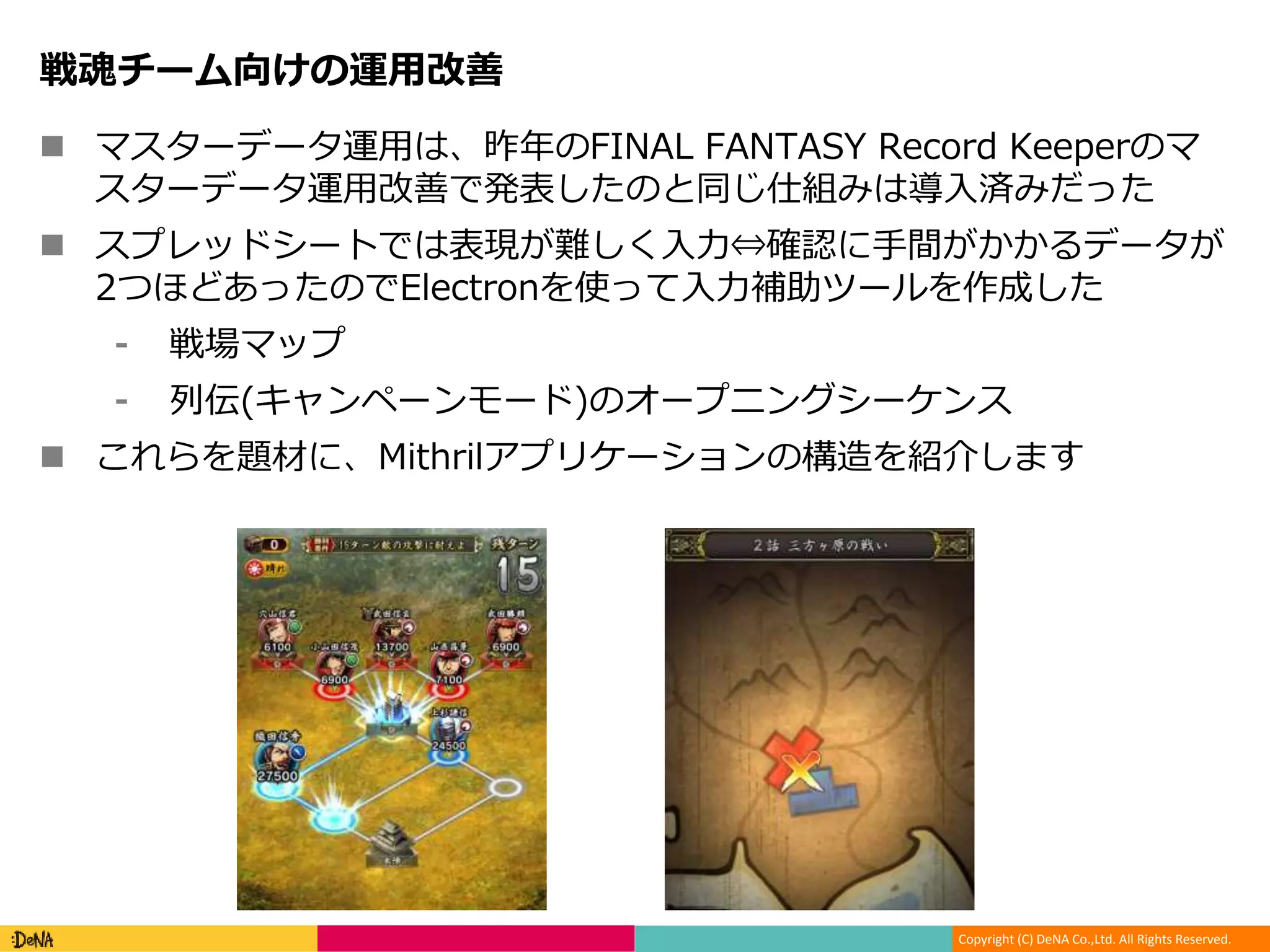 Copyright (C) DeNA Co.,Ltd. All Rights Reserved.
戦魂チーム向けの運用改善
 マスターデータ運用は、昨年のFINAL FANTASY Record Keeperのマ
スターデータ運用改善で発表したのと同じ仕組みは導入済みだった
 スプレッドシートでは表現が難しく入力⇔確認に手間がかかるデータが
2つほどあったのでElectronを使って入力補助ツールを作成した
⁃ 戦場マップ
⁃ 列伝(キャンペーンモード)のオープニングシーケンス
 これらを題材に、Mithrilアプリケーションの構造を紹介します
 