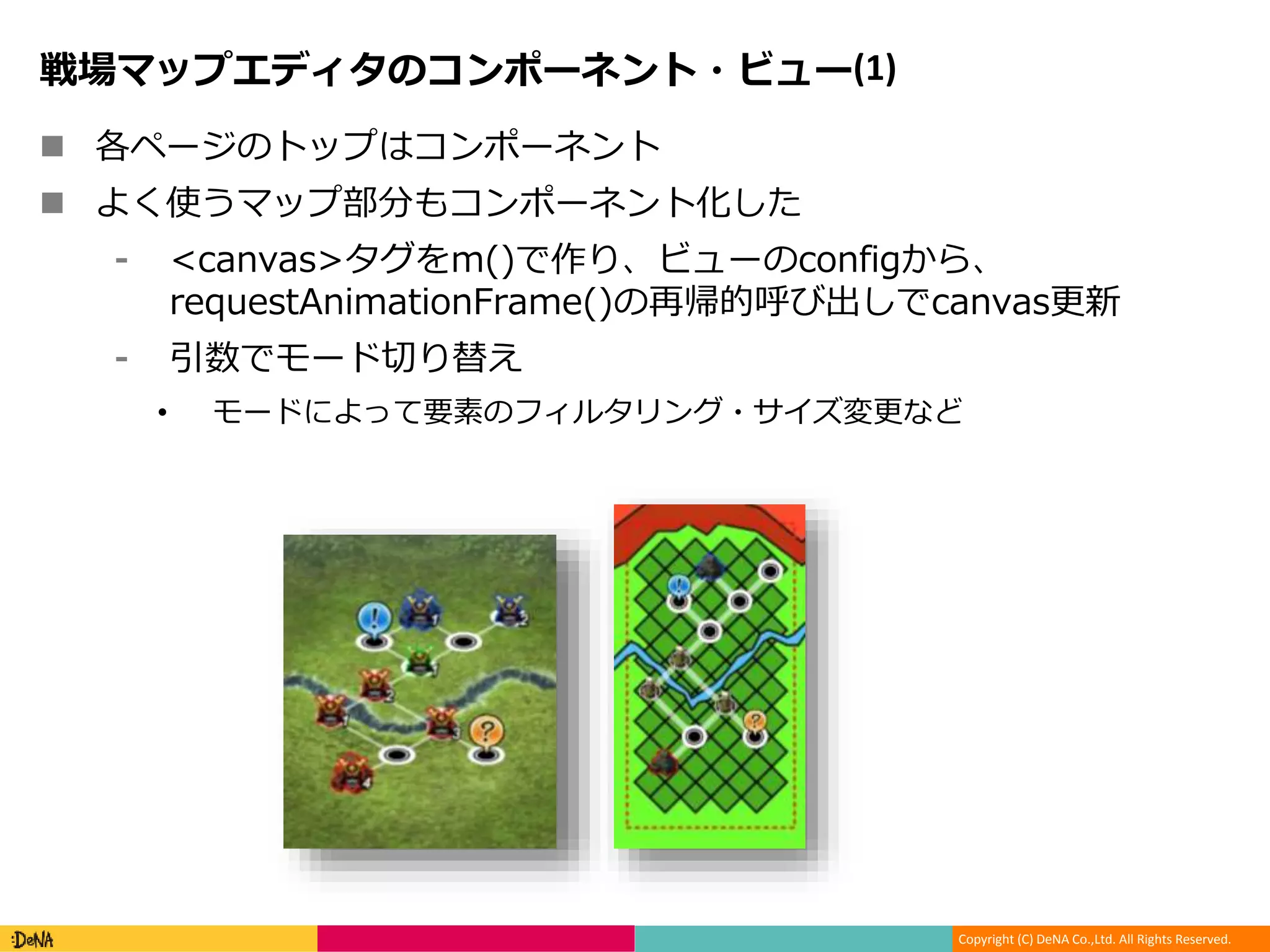 Copyright (C) DeNA Co.,Ltd. All Rights Reserved.
戦場マップエディタのコンポーネント・ビュー(1)
 各ページのトップはコンポーネント
 よく使うマップ部分もコンポーネント化した
⁃ <canvas>タグをm()で作り、ビューのconfigから、
requestAnimationFrame()の再帰的呼び出しでcanvas更新
⁃ 引数でモード切り替え
• モードによって要素のフィルタリング・サイズ変更など
 