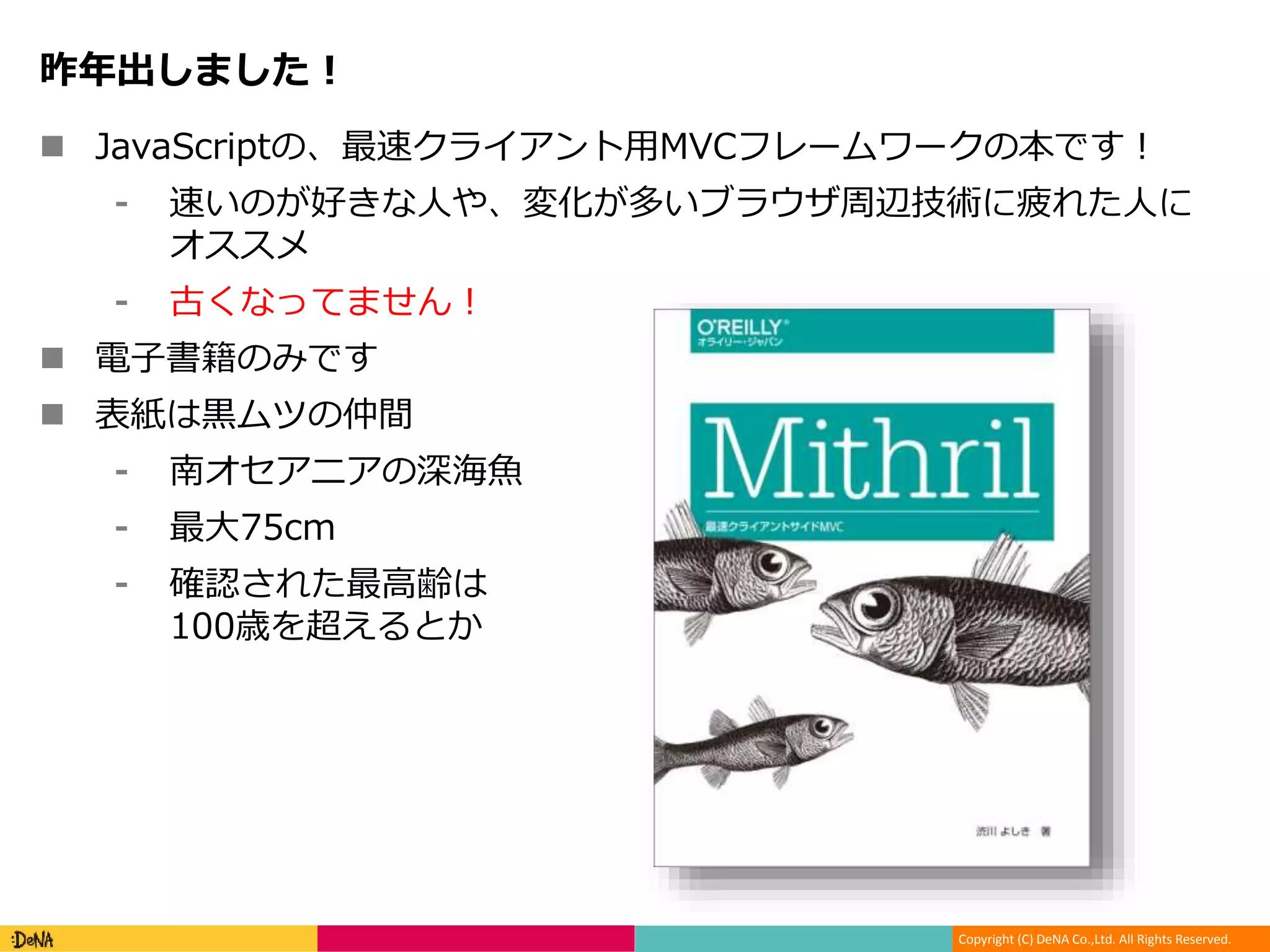 Copyright (C) DeNA Co.,Ltd. All Rights Reserved.
昨年出しました！
 JavaScriptの、最速クライアント用MVCフレームワークの本です！
⁃ 速いのが好きな人や、変化が多いブラウザ周辺技術に疲れた人に
オススメ
⁃ 古くなってません！
 電子書籍のみです
 表紙は黒ムツの仲間
⁃ 南オセアニアの深海魚
⁃ 最大75cm
⁃ 確認された最高齢は
100歳を超えるとか
 