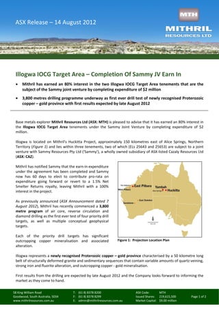 ASX Release – 14 August 2012




 Illogwa IOCG Target Area – Completion Of Sammy JV Earn In
     Mithril has earned an 80% interest in the two Illogwa IOCG Target Area tenements that are the
      subject of the Sammy joint venture by completing expenditure of $2 million
     3,800 metres drilling programme underway as first ever drill test of newly recognised Proterozoic
      copper – gold province with first results expected by late August 2012



 Base metals explorer Mithril Resources Ltd (ASX: MTH) is pleased to advise that it has earned an 80% interest in
 the Illogwa IOCG Target Area tenements under the Sammy Joint Venture by completing expenditure of $2
 million.

 Illogwa is located on Mithril’s Huckitta Project, approximately 150 kilometres east of Alice Springs, Northern
 Territory (Figure 1) and lies within three tenements, two of which (ELs 25643 and 25653) are subject to a joint
 venture with Sammy Resources Pty Ltd (‘Sammy’), a wholly owned subsidiary of ASX-listed Cazaly Resources Ltd
 (ASX: CAZ).

 Mithril has notified Sammy that the earn-in expenditure
 under the agreement has been completed and Sammy
 now has 60 days to elect to contribute pro-rata on
 expenditure going forward or revert to a 1.5% Net
 Smelter Returns royalty, leaving Mithril with a 100%
 interest in the project.

 As previously announced (ASX Announcement dated 7
 August 2012), Mithril has recently commenced a 3,800
 metre program of air core, reverse circulation and
 diamond drilling as the first ever test of four priority drill
 targets, as well as multiple conceptual geophysical
 targets.

 Each of the priority drill targets has significant
 outcropping copper mineralisation and associated                  Figure 1: Projection Location Plan
 alteration.

 Illogwa represents a newly recognised Proterozoic copper – gold province characterised by a 50 kilometre long
 belt of structurally deformed granite and sedimentary sequences that contain variable amounts of quartz veining,
 strong iron and fluorite alteration, and outcropping copper - gold mineralisation.

 First results from the drilling are expected by late August 2012 and the Company looks forward to informing the
 market as they come to hand.

58 King William Road                   T: (61 8) 8378 8200                    ASX Code:       MTH
Goodwood, South Australia, 5034        F: (61 8) 8378 8299                    Issued Shares: 219,615,500      Page 1 of 2
www.mithrilresources.com.au            E: admin@mithrilresources.com.au       Market Capital: $9.00 million
 