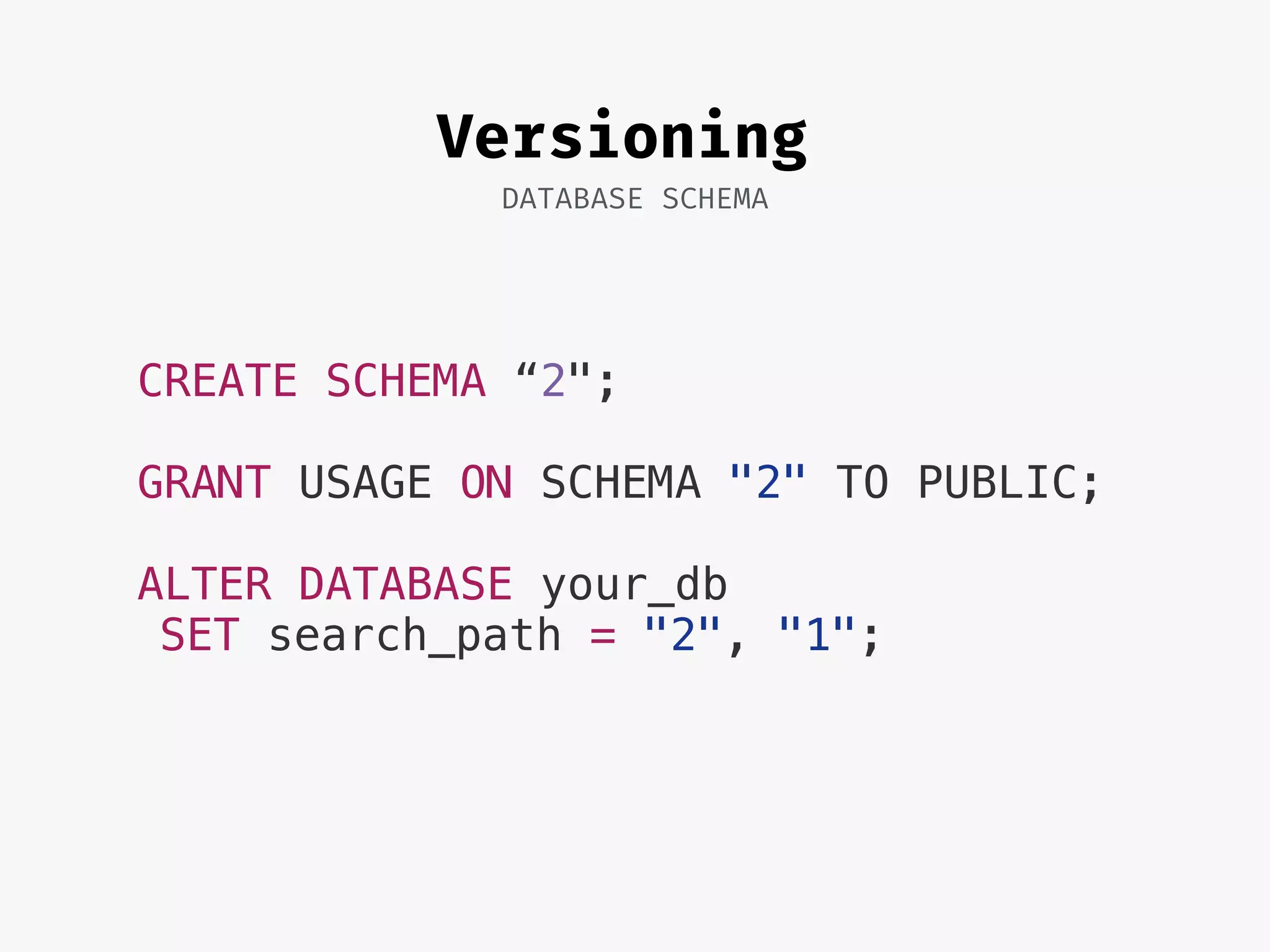 Versioning
DATABASE SCHEMA
CREATE SCHEMA “2";
GRANT USAGE ON SCHEMA "2" TO PUBLIC;
ALTER DATABASE your_db
SET search_path = "2", "1";
 