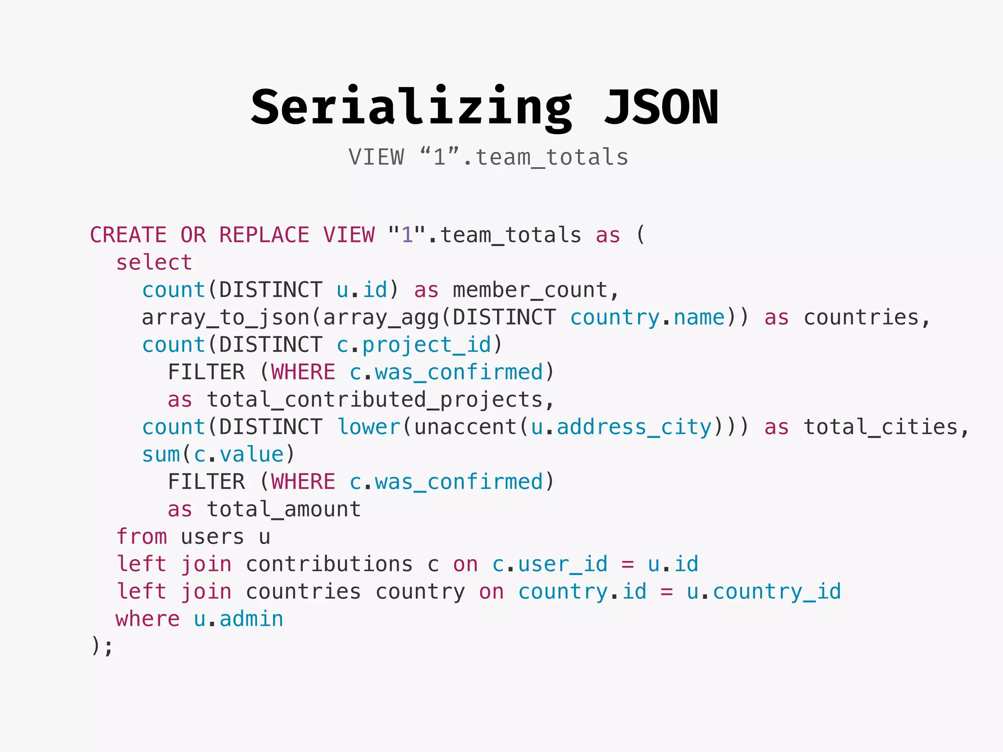 Serializing JSON
VIEW “1”.team_totals
CREATE OR REPLACE VIEW "1".team_totals as (
select
count(DISTINCT u.id) as member_count,
array_to_json(array_agg(DISTINCT country.name)) as countries,
count(DISTINCT c.project_id)
FILTER (WHERE c.was_confirmed)
as total_contributed_projects,
count(DISTINCT lower(unaccent(u.address_city))) as total_cities,
sum(c.value)
FILTER (WHERE c.was_confirmed)
as total_amount
from users u
left join contributions c on c.user_id = u.id
left join countries country on country.id = u.country_id
where u.admin
);
 