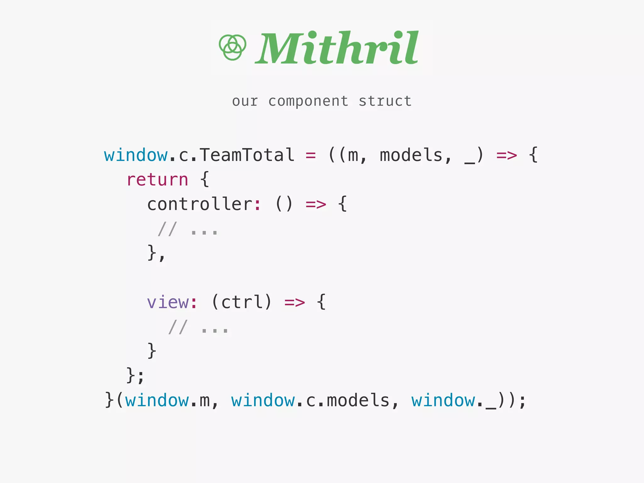 window.c.TeamTotal = ((m, models, _) => {
return {
controller: () => {
// ...
},
view: (ctrl) => {
// ...
}
};
}(window.m, window.c.models, window._));
our component struct
 