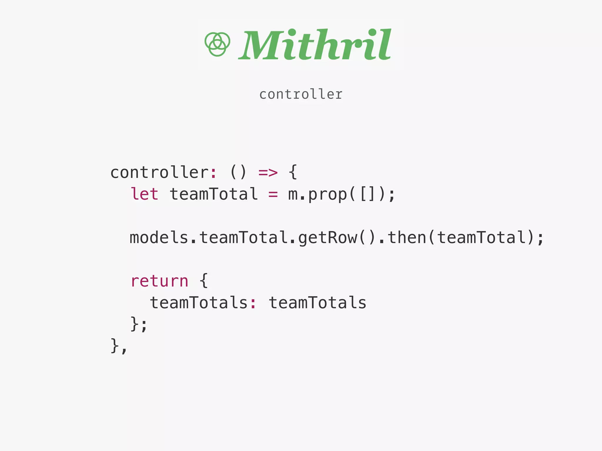 controller
controller: () => {
let teamTotal = m.prop([]);
models.teamTotal.getRow().then(teamTotal);
return {
teamTotals: teamTotals
};
},
 