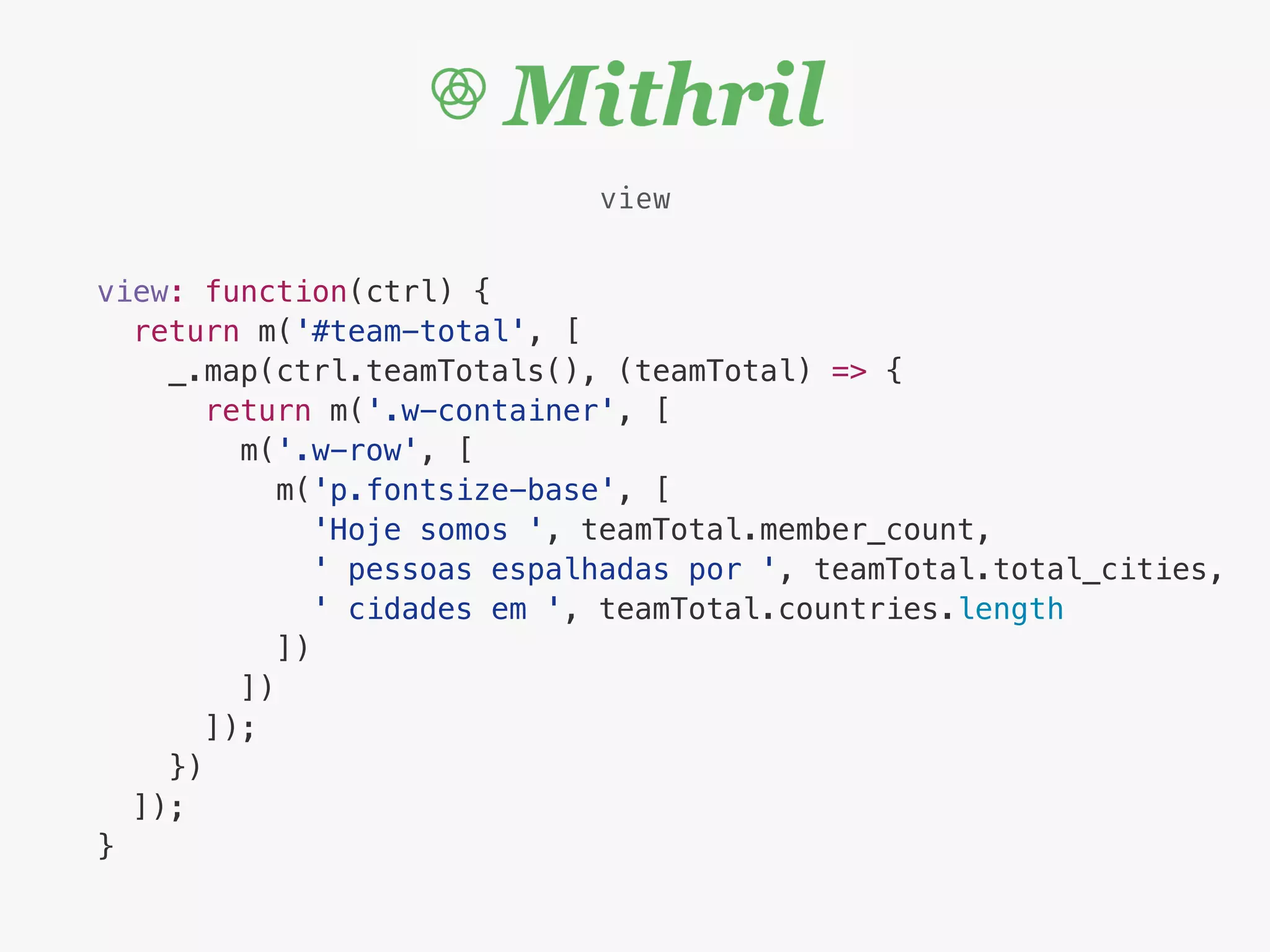 view
view: function(ctrl) {
return m('#team-total', [
_.map(ctrl.teamTotals(), (teamTotal) => {
return m('.w-container', [
m('.w-row', [
m('p.fontsize-base', [
'Hoje somos ', teamTotal.member_count,
' pessoas espalhadas por ', teamTotal.total_cities,
' cidades em ', teamTotal.countries.length
])
])
]);
})
]);
}
 