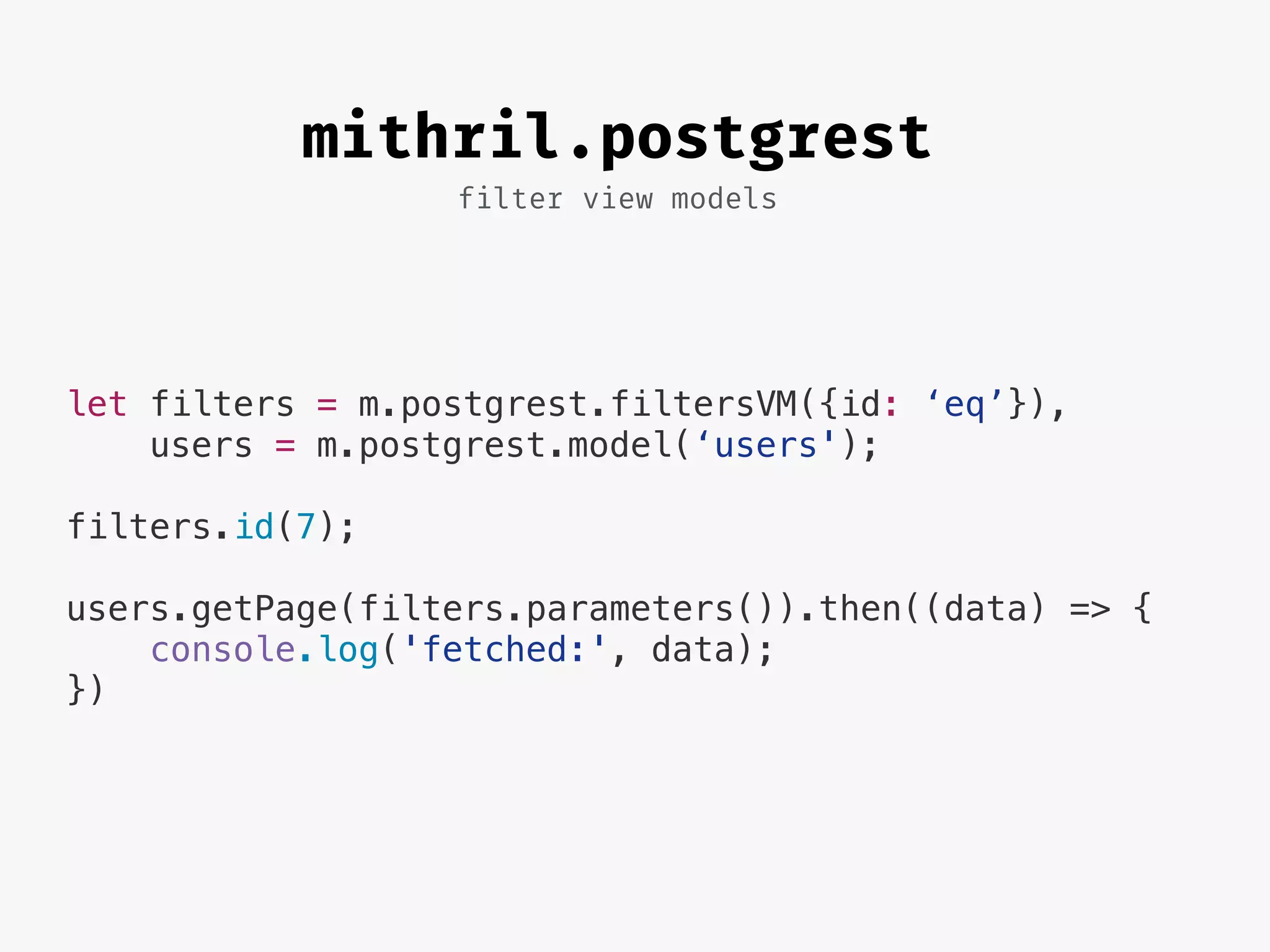 filter view models
mithril.postgrest
let filters = m.postgrest.filtersVM({id: ‘eq’}),
users = m.postgrest.model(‘users');
filters.id(7);
users.getPage(filters.parameters()).then((data) => {
console.log('fetched:', data);
})
 