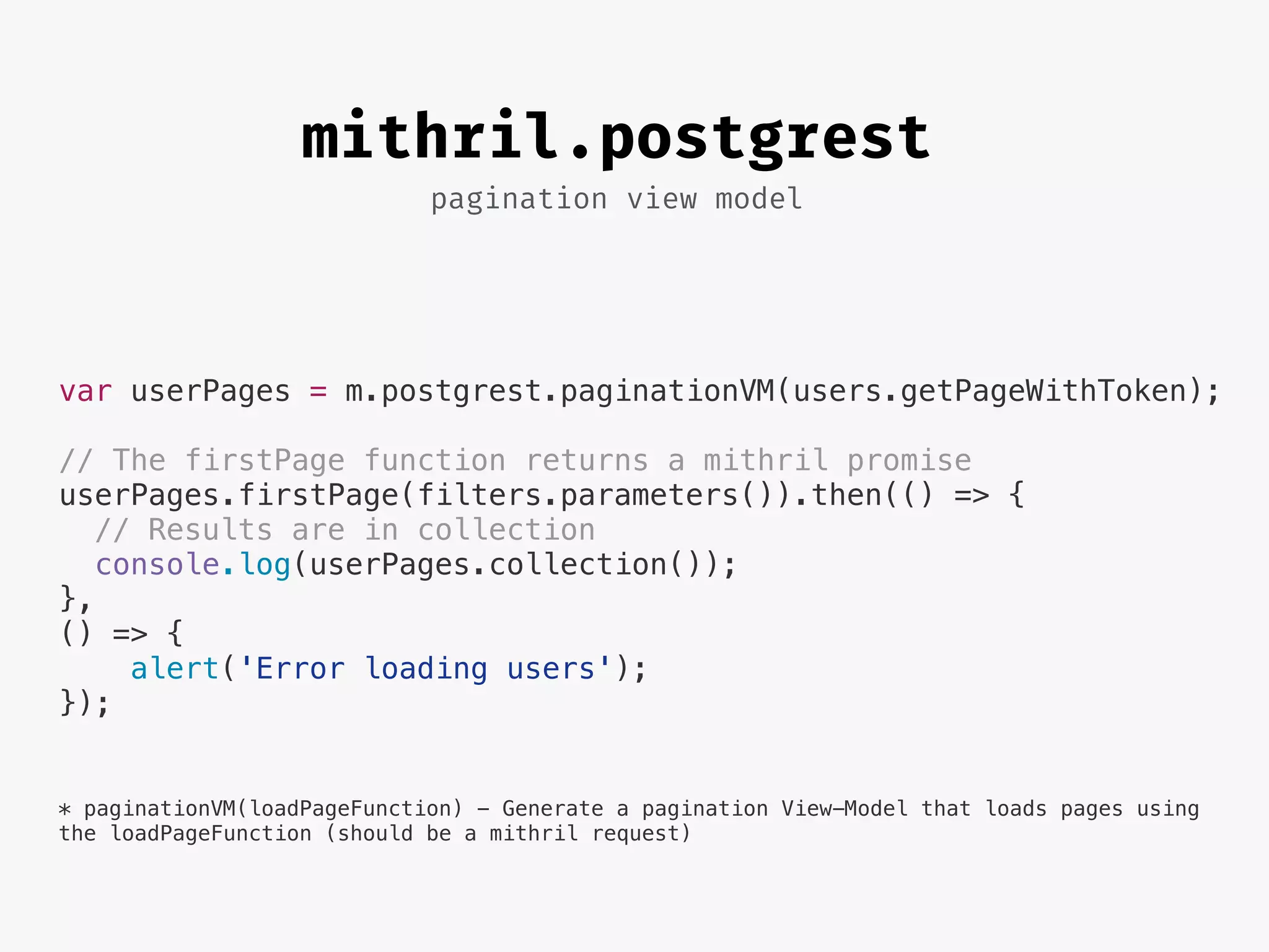 pagination view model
mithril.postgrest
var userPages = m.postgrest.paginationVM(users.getPageWithToken);
// The firstPage function returns a mithril promise
userPages.firstPage(filters.parameters()).then(() => {
// Results are in collection
console.log(userPages.collection());
},
() => {
alert('Error loading users');
});
* paginationVM(loadPageFunction) - Generate a pagination View-Model that loads pages using
the loadPageFunction (should be a mithril request)
 