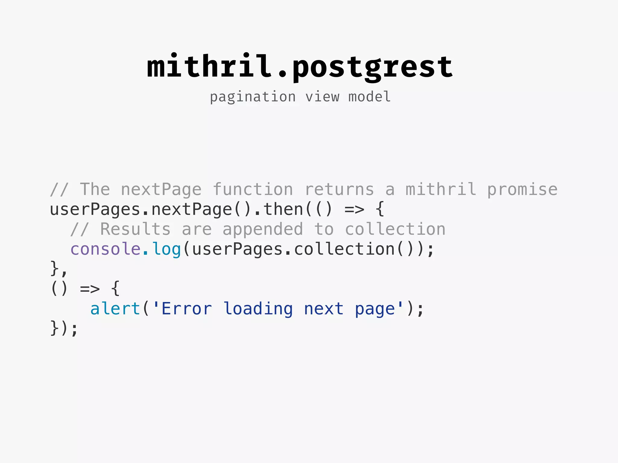pagination view model
mithril.postgrest
// The nextPage function returns a mithril promise
userPages.nextPage().then(() => {
// Results are appended to collection
console.log(userPages.collection());
},
() => {
alert('Error loading next page');
});
 