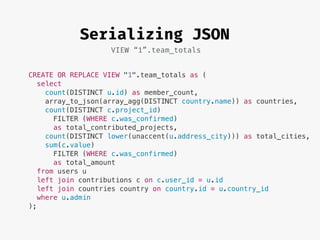 Serializing JSON
VIEW “1”.team_totals
CREATE OR REPLACE VIEW "1".team_totals as (
select
count(DISTINCT u.id) as member_count,
array_to_json(array_agg(DISTINCT country.name)) as countries,
count(DISTINCT c.project_id)
FILTER (WHERE c.was_confirmed)
as total_contributed_projects,
count(DISTINCT lower(unaccent(u.address_city))) as total_cities,
sum(c.value)
FILTER (WHERE c.was_confirmed)
as total_amount
from users u
left join contributions c on c.user_id = u.id
left join countries country on country.id = u.country_id
where u.admin
);
 