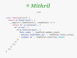 view
view: function(ctrl) {
return m('#team-total', [
_.map(ctrl.teamTotals(), (teamTotal) => {
return m('.w-container', [
m('.w-row', [
m('p.fontsize-base', [
'Hoje somos ', teamTotal.member_count,
' pessoas espalhadas por ', teamTotal.total_cities,
' cidades em ', teamTotal.countries.length
])
])
]);
})
]);
}
 