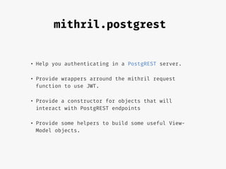 mithril.postgrest
• Help you authenticating in a PostgREST server.
• Provide wrappers arround the mithril request
function to use JWT.
• Provide a constructor for objects that will
interact with PostgREST endpoints
• Provide some helpers to build some useful View-
Model objects.
 