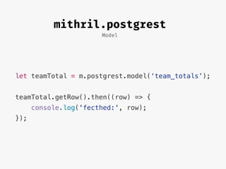Model
mithril.postgrest
let teamTotal = m.postgrest.model(‘team_totals’);
teamTotal.getRow().then((row) => {
console.log('fecthed:', row);
});
 