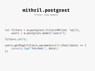 filter view models
mithril.postgrest
let filters = m.postgrest.filtersVM({id: ‘eq’}),
users = m.postgrest.model(‘users');
filters.id(7);
users.getPage(filters.parameters()).then((data) => {
console.log('fetched:', data);
})
 