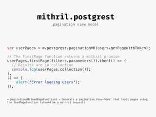 pagination view model
mithril.postgrest
var userPages = m.postgrest.paginationVM(users.getPageWithToken);
// The firstPage function returns a mithril promise
userPages.firstPage(filters.parameters()).then(() => {
// Results are in collection
console.log(userPages.collection());
},
() => {
alert('Error loading users');
});
* paginationVM(loadPageFunction) - Generate a pagination View-Model that loads pages using
the loadPageFunction (should be a mithril request)
 