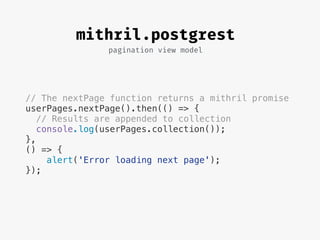 pagination view model
mithril.postgrest
// The nextPage function returns a mithril promise
userPages.nextPage().then(() => {
// Results are appended to collection
console.log(userPages.collection());
},
() => {
alert('Error loading next page');
});
 