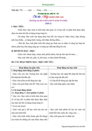 Mĩ thuật khối 3
Ngày dạy: Thứ ……., ngày ……. tháng … năm ………
Tích hợp các bài 2; bài 6; bài 19 và bài 25 (4 tiết)
(Tiết 1)
I. MỤC TIÊU:
- Kiến thức: Học sinh có kiến thức đơn giản về vẽ họa tiết và phân biệt được đậm
nhạt của màu sắc khi sử dụng trong trang trí.
- Kĩ năng: Học sinh vận dụng được họa tiết vào trang trí: khăn, khay, hộp, khung
ảnh, bưu thiếp... có dạng hình vuông, chữ nhật, đường diềm, …
- Thái độ: Học sinh phát triển khả năng tạo hình của cá nhân và năng lực hợp tác
nhóm; phát huy khả năng sáng tạo và năng lực diễn đạt bằng lời nói.
II. ĐỒ DÙNG DẠY - HỌC:
- Giáo viên: Đoạn nhạc, tranh, ảnh, phiếu nhóm, bút dạ, bút sáp chì màu, …
- Học sinh: Bút chì, giấy vẽ, bút màu, vở thực hành Mĩ thuật, …
III. CÁC HOẠT ĐỘNG DẠY - HỌC CHỦ YẾU:
Hoạt động của giáo viên Hoạt động của học sinh
1. Hoạt động khởi động (2 phút):
- Giáo viên yêu cầu Trưởng ban văn nghệ
bắt nhịp bài hát đầu tiết.
- Giáo viên kiểm tra đồ dùng học tập.
- Giáo viên giới thiệu chủ đề “Hộp màu của
em”.
- Trưởng ban văn nghệ bắt nhịp bài hát cho
cả lớp cùng hát đầu tiết.
- Cả lớp để đồ dùng học tập lên bàn.
- Học sinh lắng nghe, cảm nhận.
2. Các hoạt động chính:
2.1. Hoạt động 1: Trải nghiệm (3 phút)
* Mục tiêu: Học sinh có kiến thức đơn giản
về vẽ họa tiết và phân biệt được đậm nhạt
của màu sắc khi sử dụng trong trang trí.
* Cách tiến hành:
- Giáo viên gợi ý để học sinh nêu tên các
màu mà mình biết.
- Giáo viên trình chiếu (hoặc gắn lên bảng)
các tranh chỉ những sắc màu khác nhau như
- Học sinh luân phiên kể tên các màu mà
mình biết như xanh, đỏ, vàng, tím, …
- Học sinh quan sát và nhận xét.
Nguyentrangmath.com sưu tầm
 