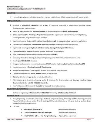 MITHUN HOSAMANI
mithunhosamani@gmail.com/+91 9035325110
OBJECTIVES:
 I am seeking employment with a company where I can use my talents and skills to grow professionally and personally.
PROFILE SUMMARY :
 Graduate in Mechanical Engineering has 6 years of functional experience in Requirement Gathering, Design,
Development and Implementation.
 Having 3+ Years experience in TAAL tech India pvt ltd, Present designation as Senior Design Engineer.
 Onsite experience (USA-Houston) as Project onsite coordinator experience of activities like requirement gathering,
knowledge transfer, integration and project transition.
 Experience Industrial Design and Oil and Gas, Heavy Engineering & oil and gas structural engineering applications.
 1 year worked in Production as sheet metal- shop floor Engineer, Knowledge on sheet metal process.
 Experience & knowledge on Hydraulic Cylinders, Casting drawings for Pumps and Ball Valves.
 Preparing Fabrication drawings, Structural detailing, Modeling of Structural parts.
 Good knowledge on Geometric Dimensioning and tolerances (GD&T).
 Conducting the study of drawings, Quality checking (casting parts, sheet metal parts and machined parts)
 Knowledge of DIN & ASME standards.
 Very good work experience in working with various CADD Tools like ProE, Creo, Solid works, Inventor, AutoCAD
 Hands on experience in Stack-up Analysis & Should costing.
 Ability to define problems & collecting data, establish facts, and draw valid conclusions.
 Capable to understand FEA reports, Flexible to work in any Cad tools.
 Delivering & implementing project as per scheduled deadlines.
 Administrating project activities, Ensuring quality & timeliness for documentation and drawings, including Project
documentation in line with ISO 9001:2008 standards.
 Have Valid passport & Stamped B1 visa (USA) for 10years & Open to travel onsite.
EDUCATIONAL QUALIFICATION:
Bachelor of Engineering in Mechanical from SKSVMACET (University - VTU Karnataka) 2009 Batch.
TECHNICAL SKILLS:
 Heavy Engineering, Sheet metal parts design, Machined components design, Knowledge on Manufacturing processes,
Types of Welding methods, surface finish & coatings, GD&T, material selections, Tolerance stack up analysis, design
reviews for Manufacturing drawings.
 Cad Tools:
 Solid Works-2012-13-14-15 (Approx 2 Year experience)
 Autodesk Inventor, Auto CAD, Draft sight (Approx 1 Year experience)
 Pro-E Wild fire-4, Creo , Pro- Piping, Pro-Cabling. (Approx 2 Year experience)
TAAL-Tech Confidential Page 1
 