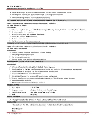 MITHUN HOSAMANI
mithunhosamani@gmail.com/+91 9035325110
 Design & Detailing of various Structures like handrails, stairs and ladders using weldment profiles.
 Creating parts, assembly, and respective Drawings & GA Drawings for heavy trailers.
 Skeleton modeling, Top down assembly, Bottom up assembly.
KPIT CUMMINS INFOSYSTEMS LTD -PUNE (cadmaxx solutions) (20th June 2011 to 1st Dec 2012)
Project-1: MODELING AND DRAFTING OF CUMMINS INDIA GENSET PRODUCTS.
Tool used: Pro E-WF/4, AutoCAD
Responsibility:
 Working on Top level (heavy) assembly, Part modeling and drawing, Creating Installation assemblies, bom, ballooning.
 Creating exploded view Installation
 Work interaction with PDM-Wind-chill, plpm-Matrix
 Create ECO, updating EBOM, Description,
 Customer communication
 PLM (matrix) used for life cycle management,
VIRGO VALE MANUFACTURING LTD.PUNE (I-ziel solution pvt ltd) (13th Nov2010 to 20th June 2011)
Project-1: MODELING AND DRAFTING OF CUMMINS INDIA GENSET PRODUCTS.
Tool used: Pro E-WF/4, AutoCAD
Responsibility:
 Creating Ball valve assemblies and Individual Parts and drawings.
 Interacting with development team
 Full bore ,step bore assembly
 Flanged, without flange assembly, Casting components
DALI&SAMIR PVT LTD-PUNE (1st Jan 2010 to 1st Nov 2010)
Responsibility:
 Worked as Production (Press Shop) dept .Graduate Trainee Engineer.
 Good knowledge on Fuel tank manufacturing process. Familiar with fabrication shop(spot welding, seam welding)
 Good knowledge on die setting, Tool and Die maintenance, Press machines.
 Involved in Cost Reduction of sheet metal parts.
 Interacting with vendors for component developments and quality issues.
 Creating manufacturing process and making Process flow diagram, Control Plan and Process Standards.
 Implementing 5’s in press shop.
 Mentoring daily process plan controlling in press shop.
PERSONAL DETAILS:
 Date of Birth : 03-06-1987.
 Languages known : English, Hindi, Kannada, Marathi, Telugu.
 Passport No & Validity : L5718234 (31/01/2014 to 30/01/2024)
 Visa : B1-(USA)
HOBBIES & INTEREST:
 Playing Cricket & Foot ball &Valley ball (Player), Listening to Music, Mahanadi & Rangoli
DECLARATION:
I hereby declare that all the details furnished above are true to the best of my knowledge and belief
Place: Bangalore
Date:
TAAL-Tech Confidential Page 3
 