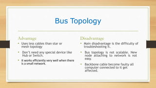 Bus Topology
Advantage
• Uses less cables than star or
mesh topology
• Don’t need any special device like
Hub or Switch.
• It works efficiently very well when there
is a small network.fficiently well when
there is
Disadvantage
• Main disadvantage is the difficulty of
troubleshooting it.
• Bus topology is not scalable. New
node attaching to network is not
easy.
• Backbone cable become faulty all
computer connected to it get
affected.
 