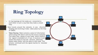 Ring Topology
▶ In ring topology all the nodes are connected to
each-other in such a way that they make a closed
loop.
▶ Data travels around the network, in one direction.
Sending and receiving of data takes place by the help
of TOKEN.
▶ Token Passing: Token contains a piece of information
which along with data is sent by the source computer.
This token then passes to next node, which checks if
the signal is intended to it. If yes, it receives it and
passes the empty to into the network, otherwise
passes token along with the data to next node. This
process continues until the signal reaches its intended
destination.
 