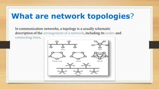 What are network topologies?
In communication networks, a topology is a usually schematic
description of the arrangement of a network, including its nodes and
connecting lines.
 
