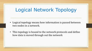 Logical Network Topology
• Logical topology means how information is passed between
two nodes in a network.
• This topology is bound to the network protocols and define
how data is moved through out the network
 