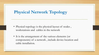 Physical Network Topology
• Physical topology is the physical layout of nodes ,
workstations and cables in the network
• It is the arrangement of the various elements (or
components) of a network , include device location and
cable installation.
 