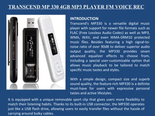 TRANSCEND MP 330 4GB MP3 PLAYER FM VOICE REC INTRODUCTION Transcend's MP330 is a versatile digital music player with support for newer file formats such as FLAC (Free Lossless Audio Codec) as well as MP3, WMA, WAV, and even WMA-DRM10 protected music files. Besides featuring a high signal-to-noise ratio of over 90dB to deliver superior audio output quality, the MP330 provides seven advanced equalizer effects to choose from, including a special user-customizable option that allows music playback to be tailored to match specific music tastes and styles.    With a simple design, compact size and superb sound quality, the feature-rich MP330 is a definite must-have for users with expressive personal tastes and active lifestyles.  It is equipped with a unique removable sport clip that gives users more flexibility to match their listening habits. Thanks to its built-in USB connector, the MP330 operates just like a USB flash drive, allowing users to easily transfer files without the hassle of carrying around bulky cables. 