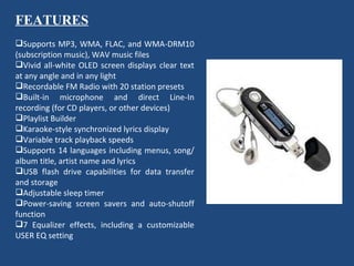 FEATURES   Supports MP3, WMA, FLAC, and WMA-DRM10 (subscription music), WAV music files Vivid all-white OLED screen displays clear text at any angle and in any light Recordable FM Radio with 20 station presets Built-in microphone and direct Line-In recording (for CD players, or other devices) Playlist Builder Karaoke-style synchronized lyrics display Variable track playback speeds Supports 14 languages including menus, song/album title, artist name and lyrics USB flash drive capabilities for data transfer and storage Adjustable sleep timer Power-saving screen savers and auto-shutoff function 7 Equalizer effects, including a customizable USER EQ setting 