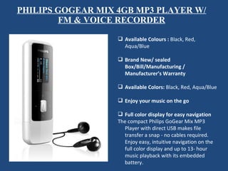 PHILIPS GOGEAR MIX 4GB MP3 PLAYER W/ FM & VOICE RECORDER Available Colours :  Black, Red, Aqua/Blue   Brand New/ sealed Box/Bill/Manufacturing / Manufacturer’s Warranty   Available Colors:  Black, Red, Aqua/Blue   Enjoy your music on the go    Full color display for easy navigation  The compact Philips GoGear Mix MP3 Player with direct USB makes file transfer a snap - no cables required. Enjoy easy, intuitive navigation on the full color display and up to 13- hour music playback with its embedded battery.  