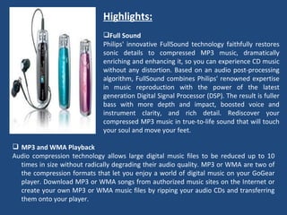 Highlights:   Full Sound Philips' innovative FullSound technology faithfully restores sonic details to compressed MP3 music, dramatically enriching and enhancing it, so you can experience CD music without any distortion. Based on an audio post-processing algorithm, FullSound combines Philips' renowned expertise in music reproduction with the power of the latest generation Digital Signal Processor (DSP). The result is fuller bass with more depth and impact, boosted voice and instrument clarity, and rich detail. Rediscover your compressed MP3 music in true-to-life sound that will touch your soul and move your feet.    MP3 and WMA Playback Audio compression technology allows large digital music files to be reduced up to 10 times in size without radically degrading their audio quality. MP3 or WMA are two of the compression formats that let you enjoy a world of digital music on your GoGear player. Download MP3 or WMA songs from authorized music sites on the Internet or create your own MP3 or WMA music files by ripping your audio CDs and transferring them onto your player.  