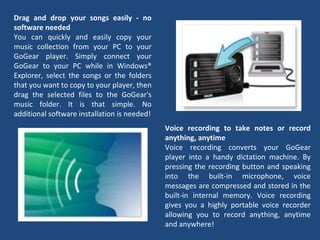 Drag and drop your songs easily - no software needed You can quickly and easily copy your music collection from your PC to your GoGear player. Simply connect your GoGear to your PC while in Windows® Explorer, select the songs or the folders that you want to copy to your player, then drag the selected files to the GoGear's music folder. It is that simple. No additional software installation is needed! Voice recording to take notes or record anything, anytime Voice recording converts your GoGear player into a handy dictation machine. By pressing the recording button and speaking into the built-in microphone, voice messages are compressed and stored in the built-in internal memory. Voice recording gives you a highly portable voice recorder allowing you to record anything, anytime and anywhere! 