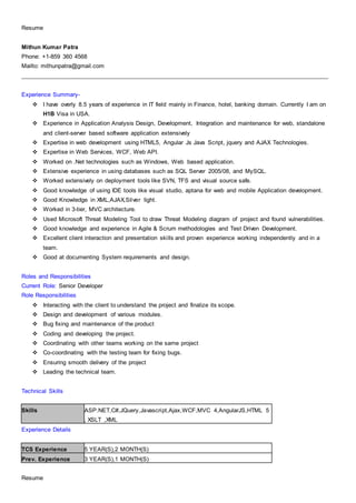 Resume
Resume
Mithun Kumar Patra
Phone: +1-859 360 4568
Mailto: mithunpatra@gmail.com
______________________________________________________________________________________________________
Experience Summary-
 I have overly 8.5 years of experience in IT field mainly in Finance, hotel, banking domain. Currently I am on
H1B Visa in USA.
 Experience in Application Analysis Design, Development, Integration and maintenance for web, standalone
and client-server based software application extensively
 Expertise in web development using HTML5, Angular Js Java Script, jquery and AJAX Technologies.
 Expertise in Web Services, WCF, Web API.
 Worked on .Net technologies such as Windows, Web based application.
 Extensive experience in using databases such as SQL Server 2005/08, and MySQL.
 Worked extensively on deployment tools like SVN, TFS and visual source safe.
 Good knowledge of using IDE tools like visual studio, aptana for web and mobile Application development.
 Good Knowledge in XML,AJAX,Silver light.
 Worked in 3-tier, MVC architecture.
 Used Microsoft Threat Modeling Tool to draw Threat Modeling diagram of project and found vulnerabilities.
 Good knowledge and experience in Agile & Scrum methodologies and Test Driven Development.
 Excellent client interaction and presentation skills and proven experience working independently and in a
team.
 Good at documenting System requirements and design.
Roles and Responsibilities
Current Role: Senior Developer
Role Responsibilities
 Interacting with the client to understand the project and finalize its scope.
 Design and development of various modules.
 Bug fixing and maintenance of the product
 Coding and developing the project.
 Coordinating with other teams working on the same project
 Co-coordinating with the testing team for fixing bugs.
 Ensuring smooth delivery of the project
 Leading the technical team.
Technical Skills
Skills ASP.NET,C#,JQuery,Javascript,Ajax,WCF,MVC 4,AngularJS,HTML 5
, XSLT ,XML
Experience Details
TCS Experience 5 YEAR(S),2 MONTH(S)
Prev. Experience 3 YEAR(S),1 MONTH(S)
 
