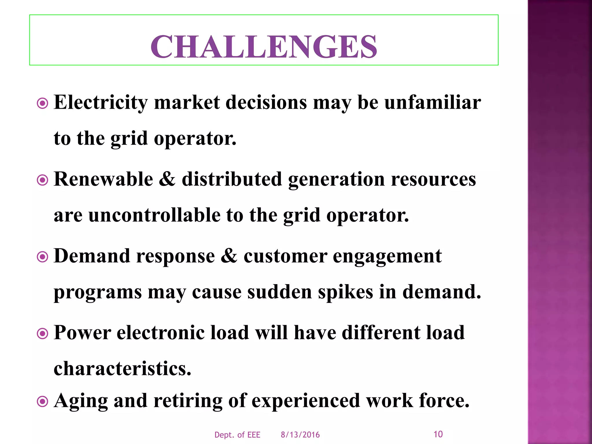  Electricity market decisions may be unfamiliar
to the grid operator.
 Renewable & distributed generation resources
are uncontrollable to the grid operator.
 Demand response & customer engagement
programs may cause sudden spikes in demand.
 Power electronic load will have different load
characteristics.
 Aging and retiring of experienced work force.
8/13/2016Dept. of EEE 10
 