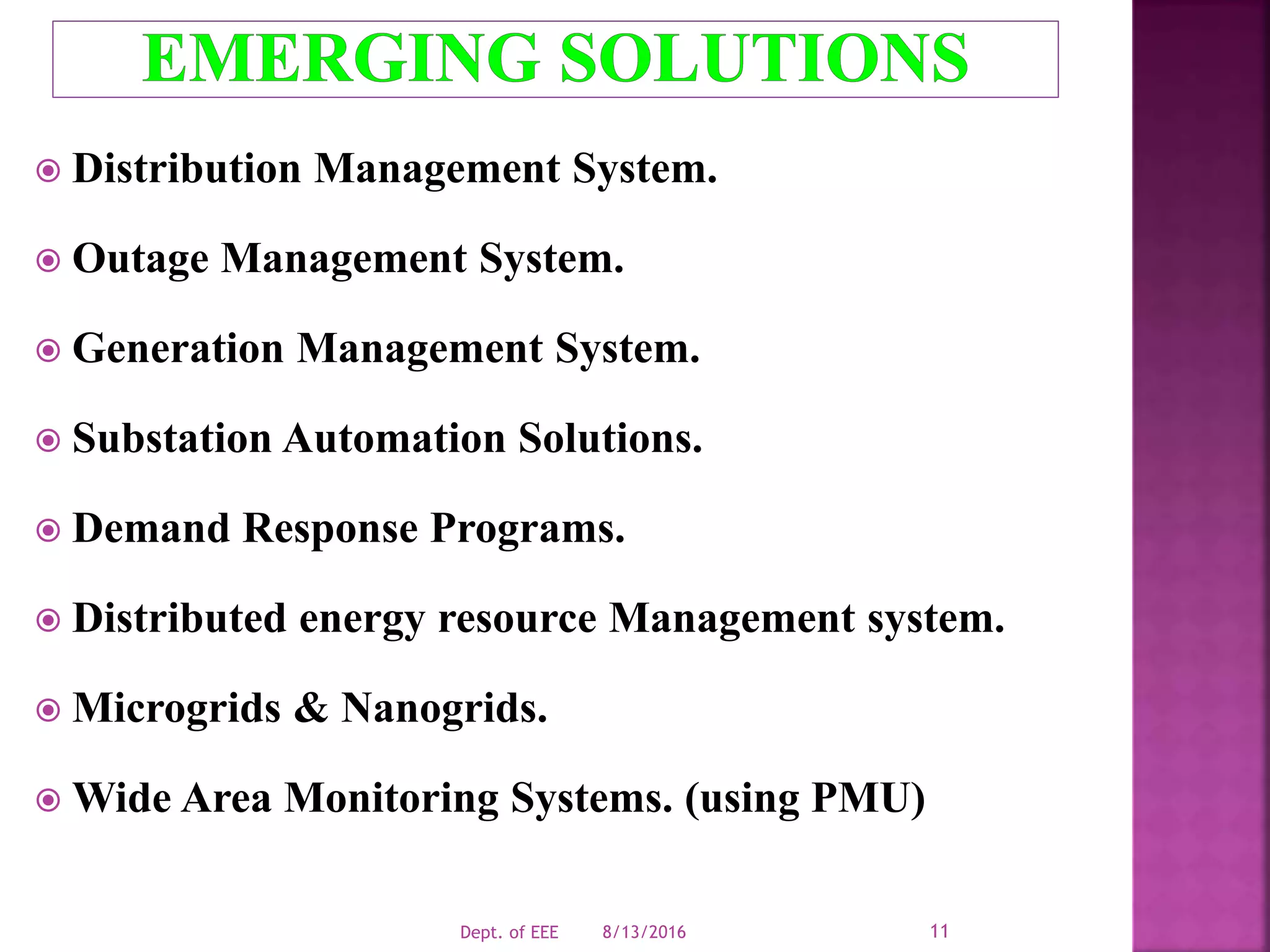  Distribution Management System.
 Outage Management System.
 Generation Management System.
 Substation Automation Solutions.
 Demand Response Programs.
 Distributed energy resource Management system.
 Microgrids & Nanogrids.
 Wide Area Monitoring Systems. (using PMU)
8/13/2016Dept. of EEE 11
 
