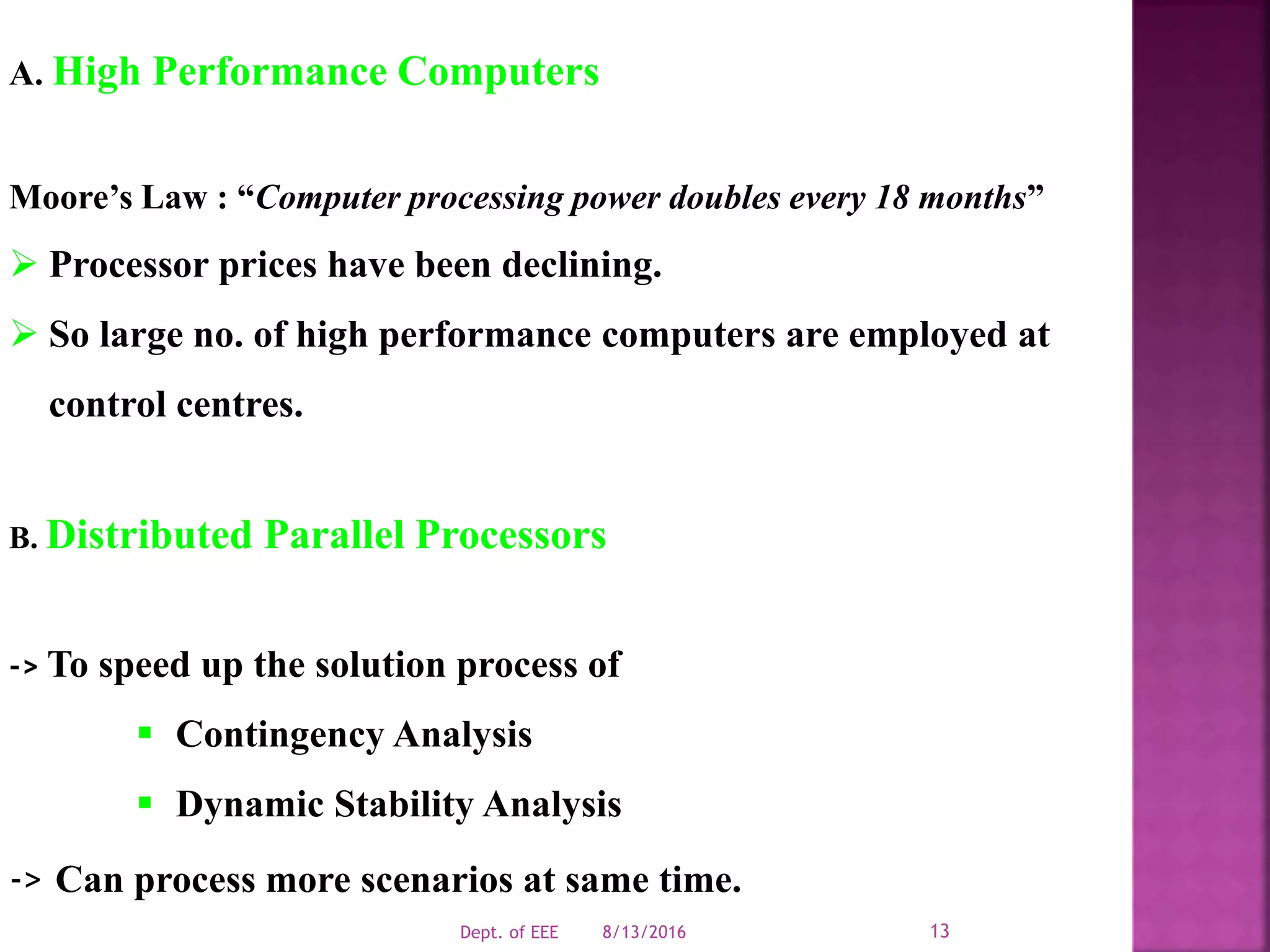 A. High Performance Computers
Moore’s Law : “Computer processing power doubles every 18 months”
 Processor prices have been declining.
 So large no. of high performance computers are employed at
control centres.
B. Distributed Parallel Processors
-> To speed up the solution process of
 Contingency Analysis
 Dynamic Stability Analysis
-> Can process more scenarios at same time.
8/13/2016Dept. of EEE 13
 