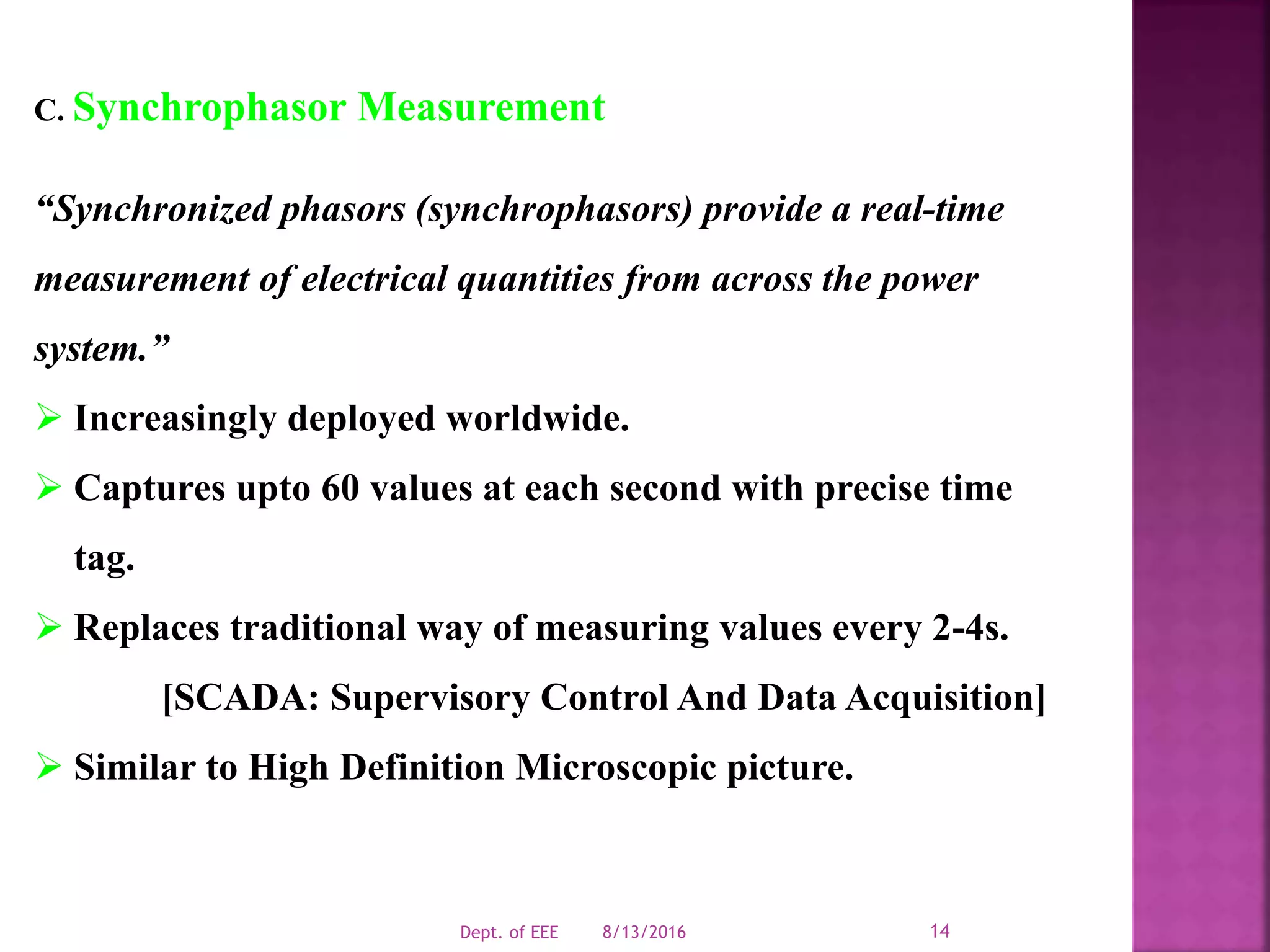 C. Synchrophasor Measurement
“Synchronized phasors (synchrophasors) provide a real-time
measurement of electrical quantities from across the power
system.”
 Increasingly deployed worldwide.
 Captures upto 60 values at each second with precise time
tag.
 Replaces traditional way of measuring values every 2-4s.
[SCADA: Supervisory Control And Data Acquisition]
 Similar to High Definition Microscopic picture.
8/13/2016Dept. of EEE 14
 