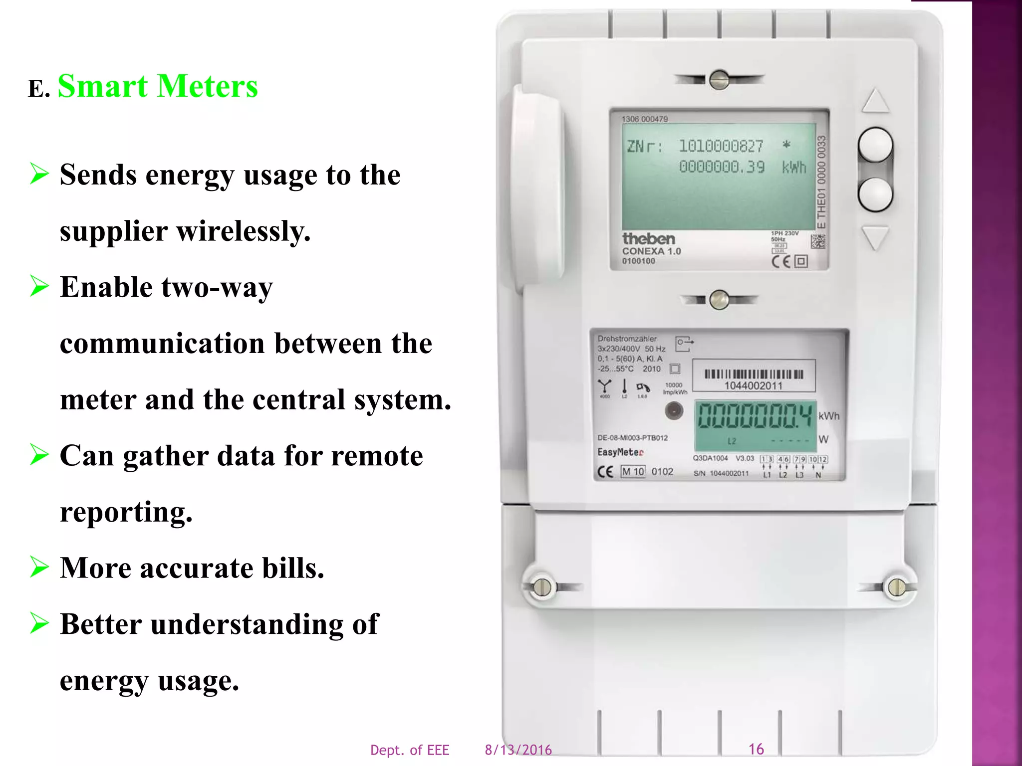 E. Smart Meters
 Sends energy usage to the
supplier wirelessly.
 Enable two-way
communication between the
meter and the central system.
 Can gather data for remote
reporting.
 More accurate bills.
 Better understanding of
energy usage.
8/13/2016Dept. of EEE 16
 