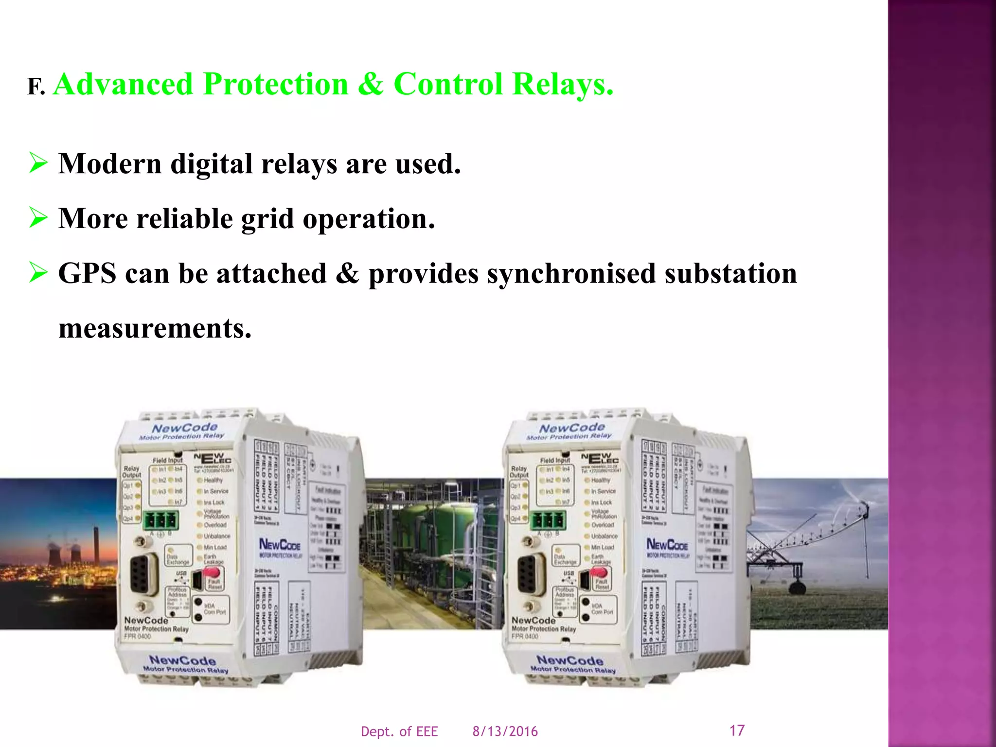 F. Advanced Protection & Control Relays.
 Modern digital relays are used.
 More reliable grid operation.
 GPS can be attached & provides synchronised substation
measurements.
8/13/2016Dept. of EEE 17
 